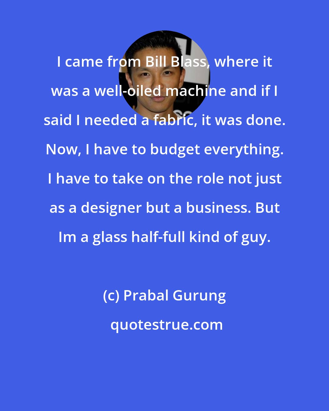 Prabal Gurung: I came from Bill Blass, where it was a well-oiled machine and if I said I needed a fabric, it was done. Now, I have to budget everything. I have to take on the role not just as a designer but a business. But Im a glass half-full kind of guy.