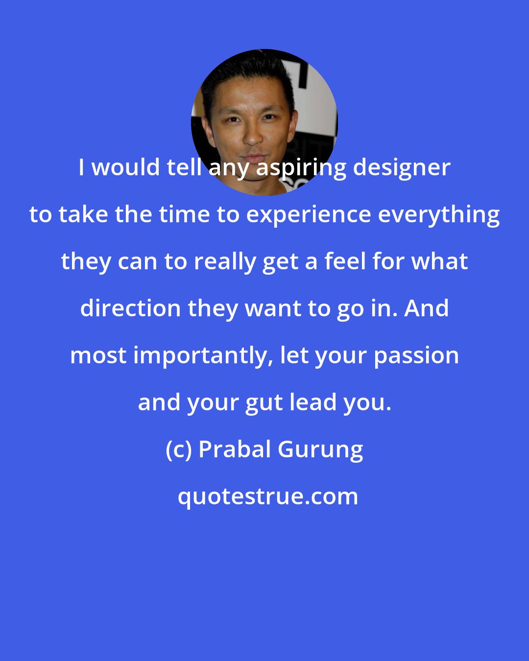 Prabal Gurung: I would tell any aspiring designer to take the time to experience everything they can to really get a feel for what direction they want to go in. And most importantly, let your passion and your gut lead you.