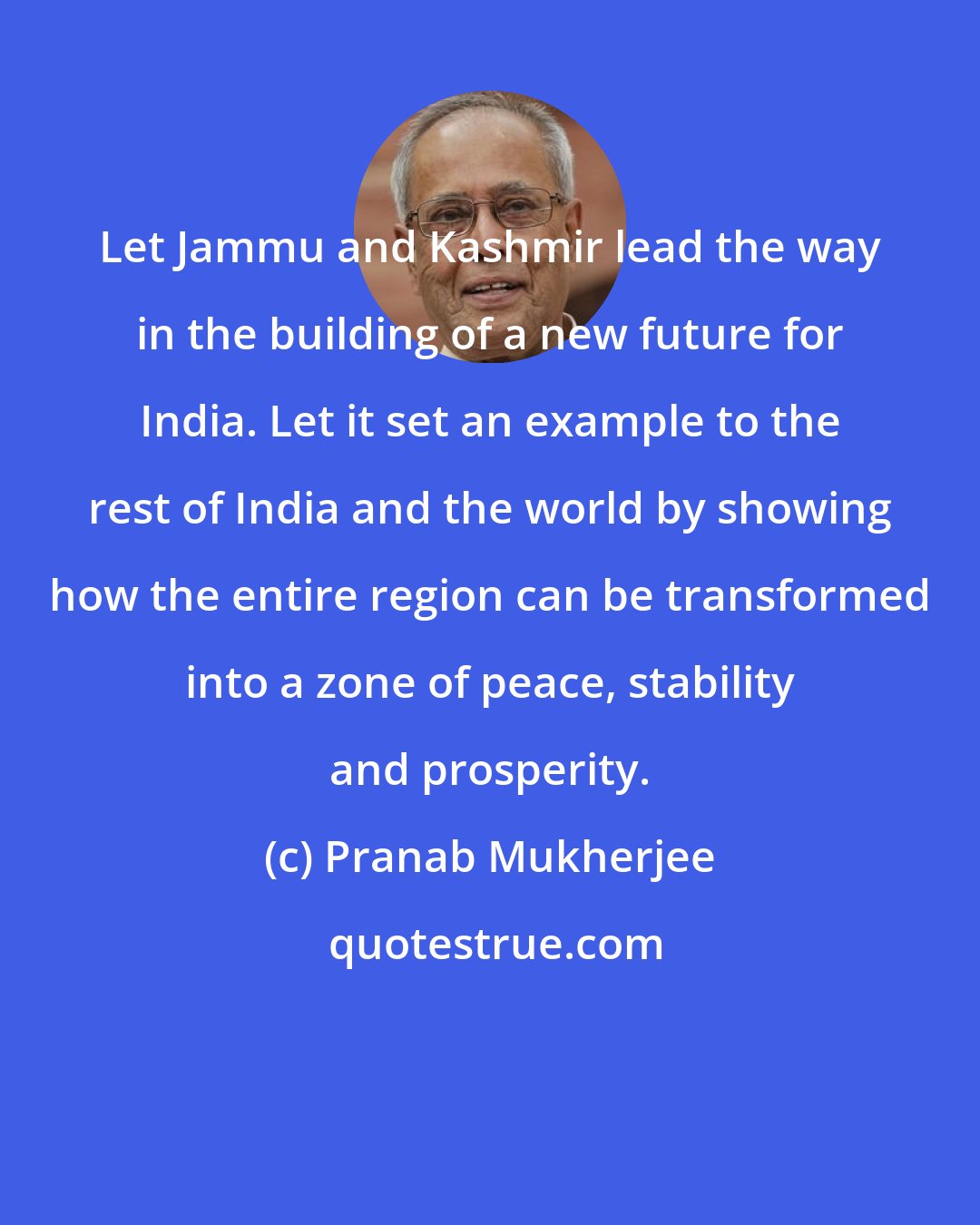Pranab Mukherjee: Let Jammu and Kashmir lead the way in the building of a new future for India. Let it set an example to the rest of India and the world by showing how the entire region can be transformed into a zone of peace, stability and prosperity.