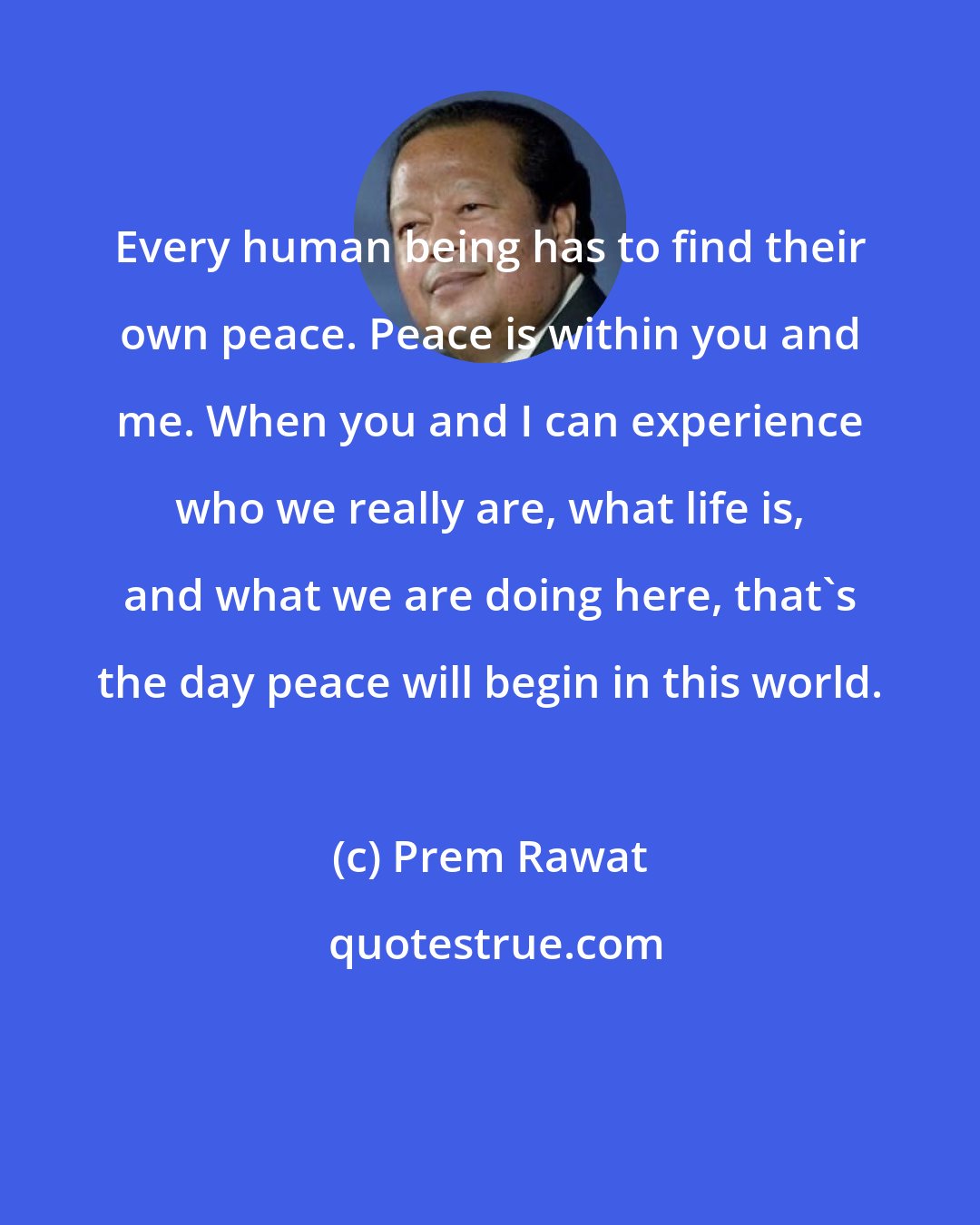 Prem Rawat: Every human being has to find their own peace. Peace is within you and me. When you and I can experience who we really are, what life is, and what we are doing here, that's the day peace will begin in this world.