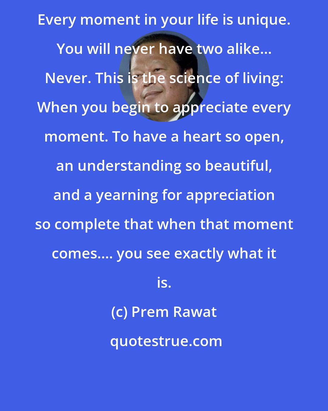 Prem Rawat: Every moment in your life is unique. You will never have two alike... Never. This is the science of living: When you begin to appreciate every moment. To have a heart so open, an understanding so beautiful, and a yearning for appreciation so complete that when that moment comes.... you see exactly what it is.