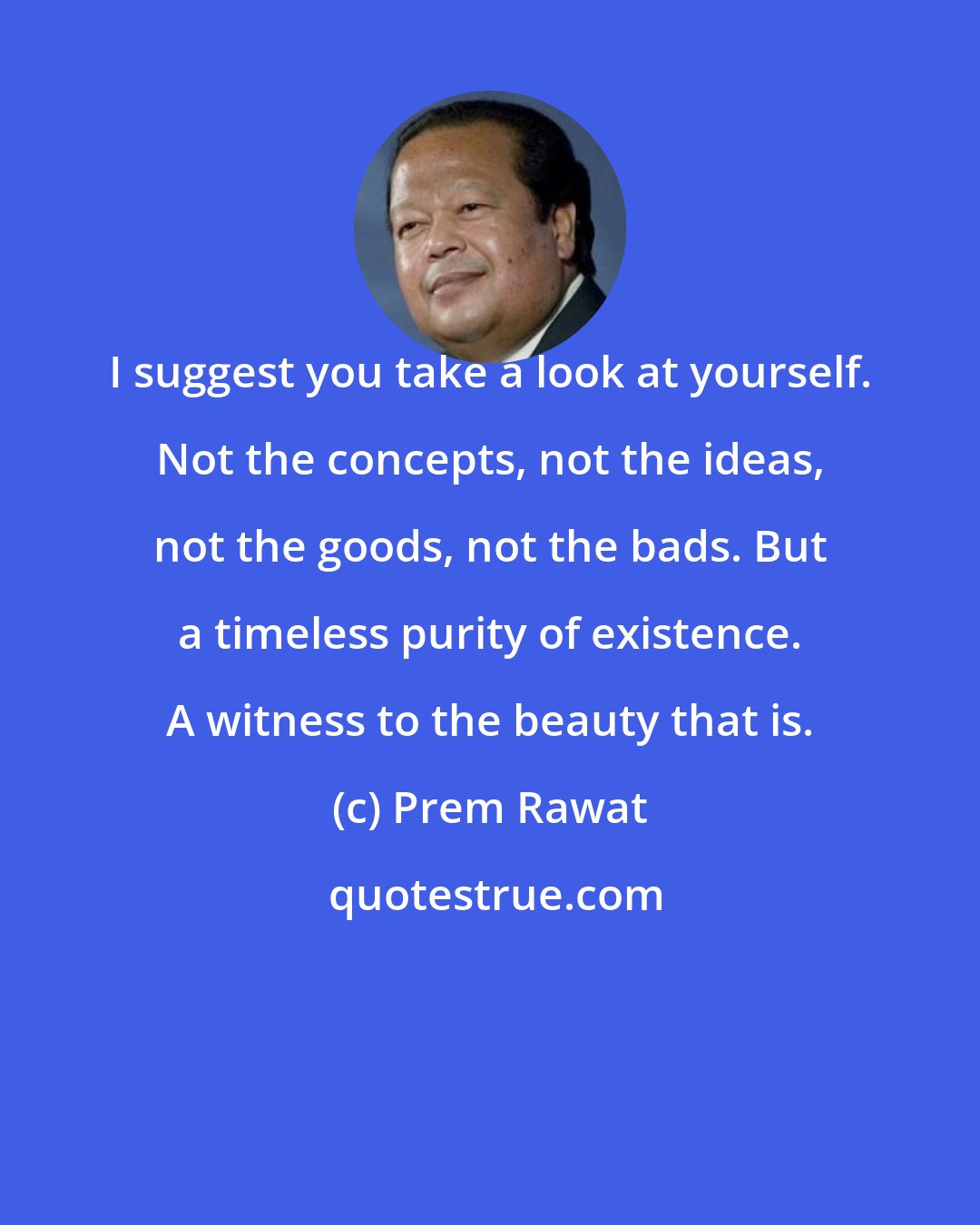 Prem Rawat: I suggest you take a look at yourself. Not the concepts, not the ideas, not the goods, not the bads. But a timeless purity of existence. A witness to the beauty that is.