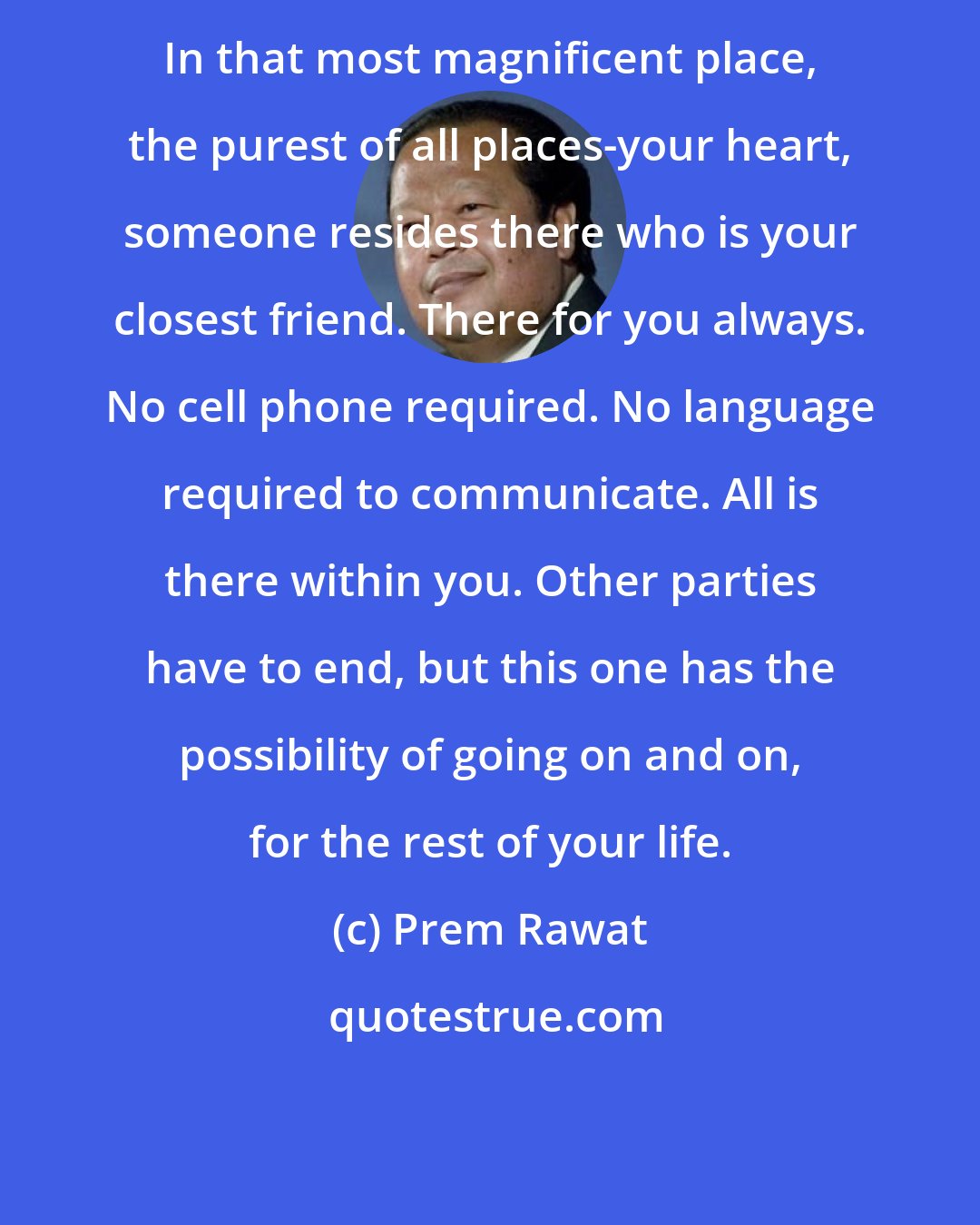 Prem Rawat: In that most magnificent place, the purest of all places-your heart, someone resides there who is your closest friend. There for you always. No cell phone required. No language required to communicate. All is there within you. Other parties have to end, but this one has the possibility of going on and on, for the rest of your life.