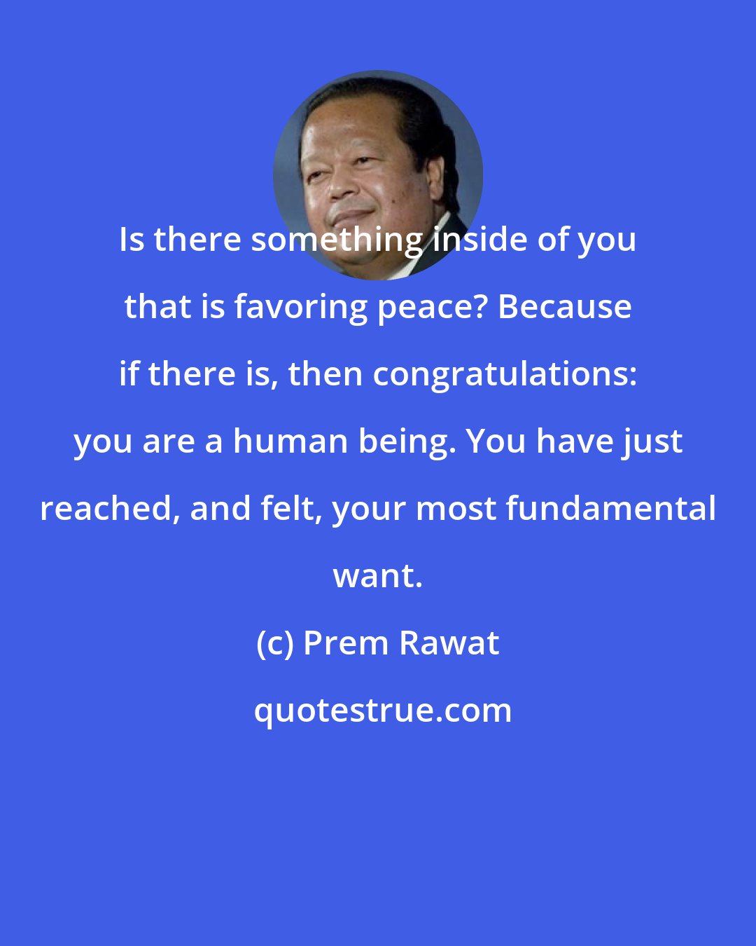 Prem Rawat: Is there something inside of you that is favoring peace? Because if there is, then congratulations: you are a human being. You have just reached, and felt, your most fundamental want.