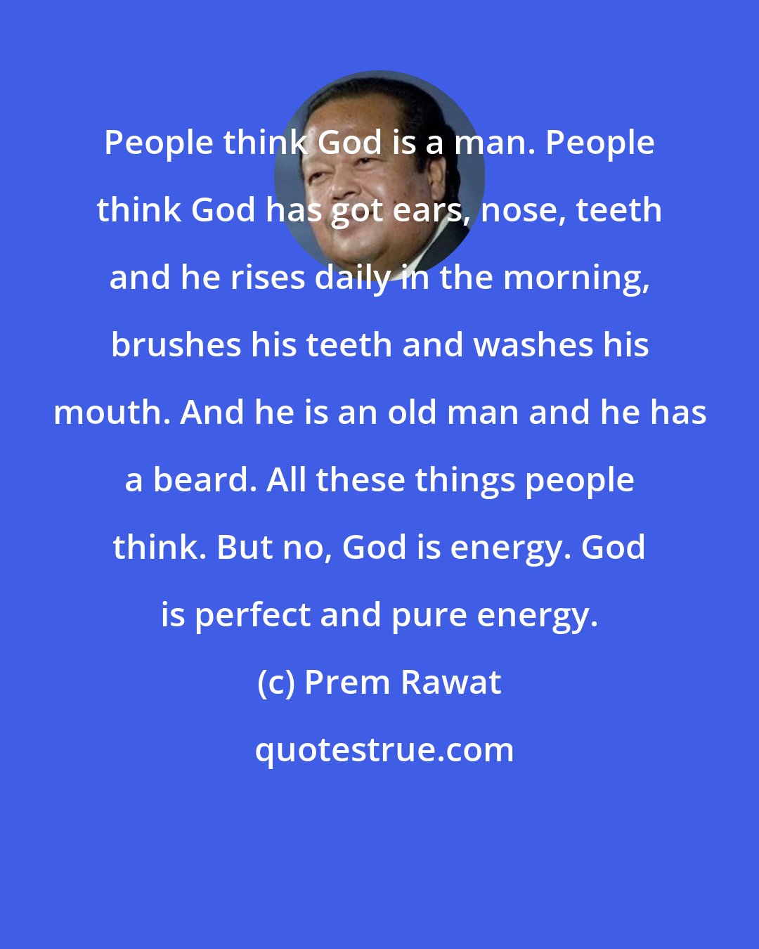 Prem Rawat: People think God is a man. People think God has got ears, nose, teeth and he rises daily in the morning, brushes his teeth and washes his mouth. And he is an old man and he has a beard. All these things people think. But no, God is energy. God is perfect and pure energy.