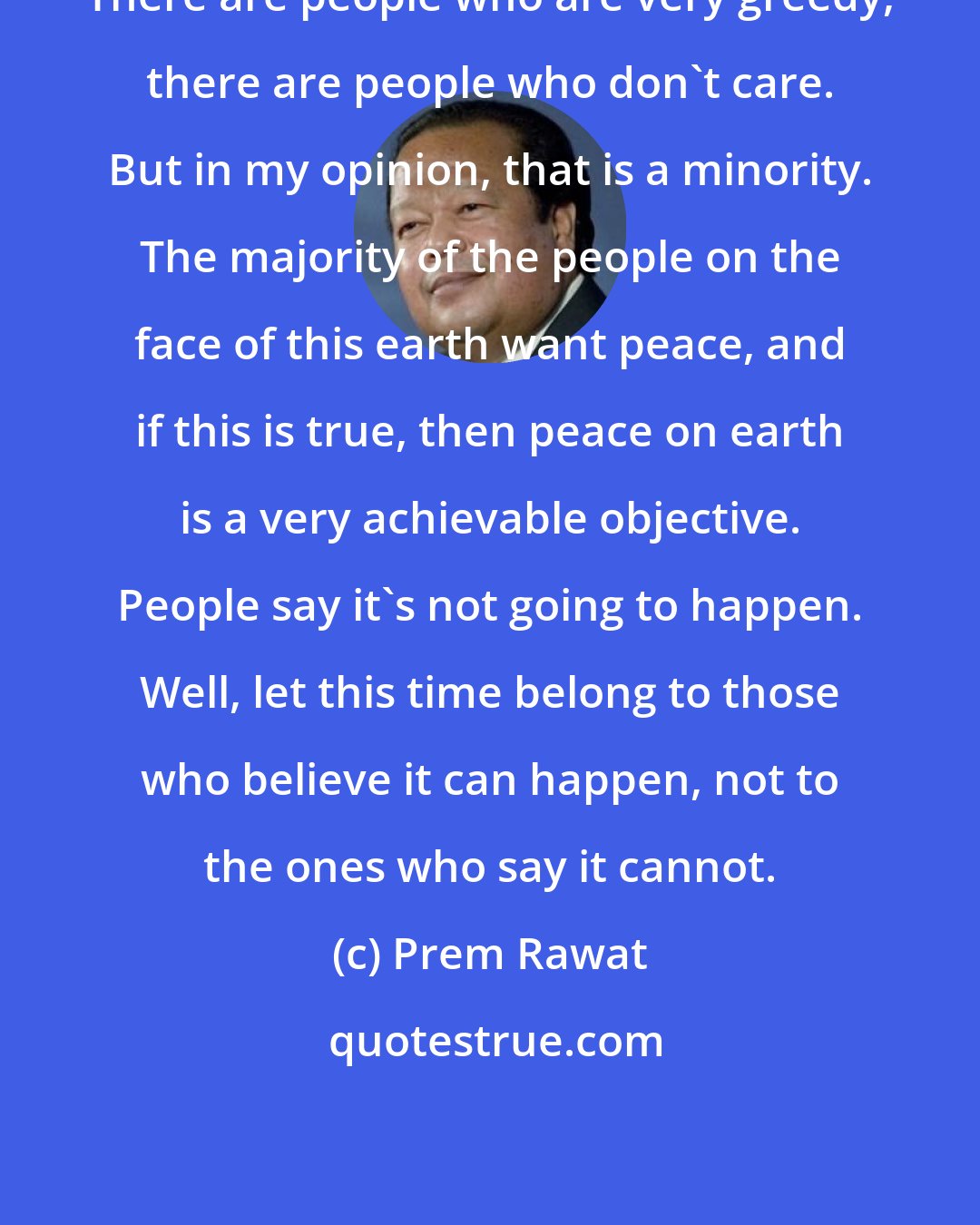 Prem Rawat: There are people who are very greedy, there are people who don't care. But in my opinion, that is a minority. The majority of the people on the face of this earth want peace, and if this is true, then peace on earth is a very achievable objective. People say it's not going to happen. Well, let this time belong to those who believe it can happen, not to the ones who say it cannot.