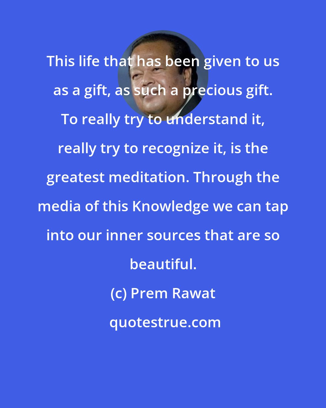 Prem Rawat: This life that has been given to us as a gift, as such a precious gift. To really try to understand it, really try to recognize it, is the greatest meditation. Through the media of this Knowledge we can tap into our inner sources that are so beautiful.