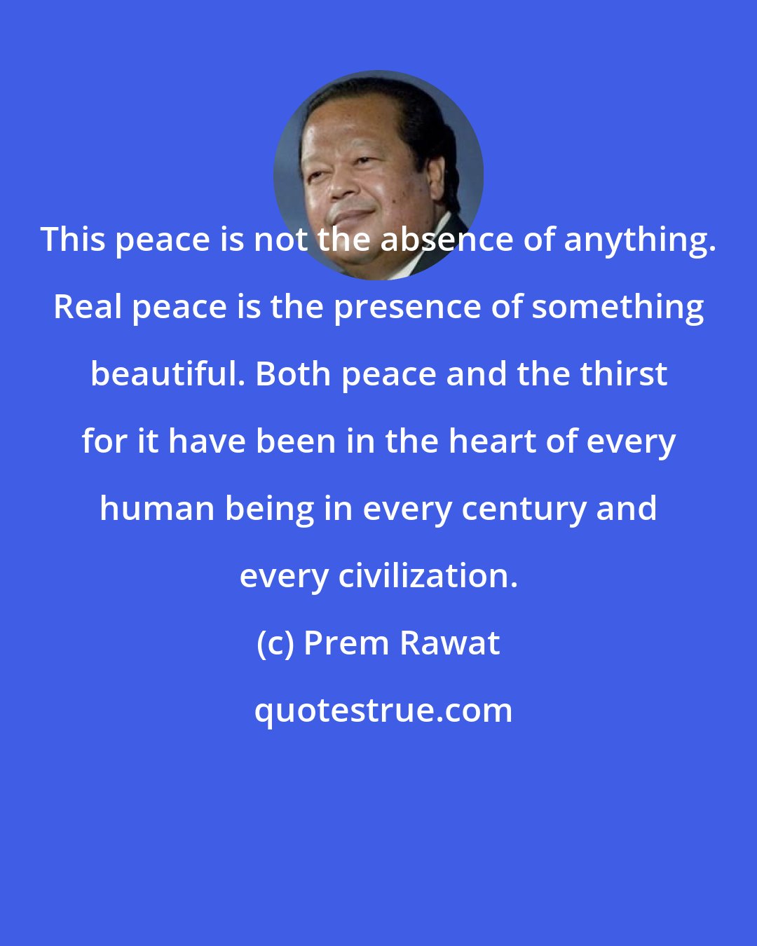 Prem Rawat: This peace is not the absence of anything. Real peace is the presence of something beautiful. Both peace and the thirst for it have been in the heart of every human being in every century and every civilization.