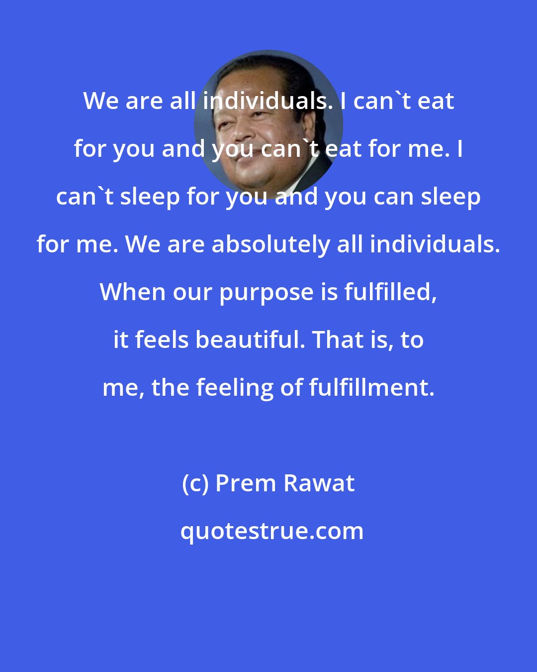 Prem Rawat: We are all individuals. I can't eat for you and you can't eat for me. I can't sleep for you and you can sleep for me. We are absolutely all individuals. When our purpose is fulfilled, it feels beautiful. That is, to me, the feeling of fulfillment.