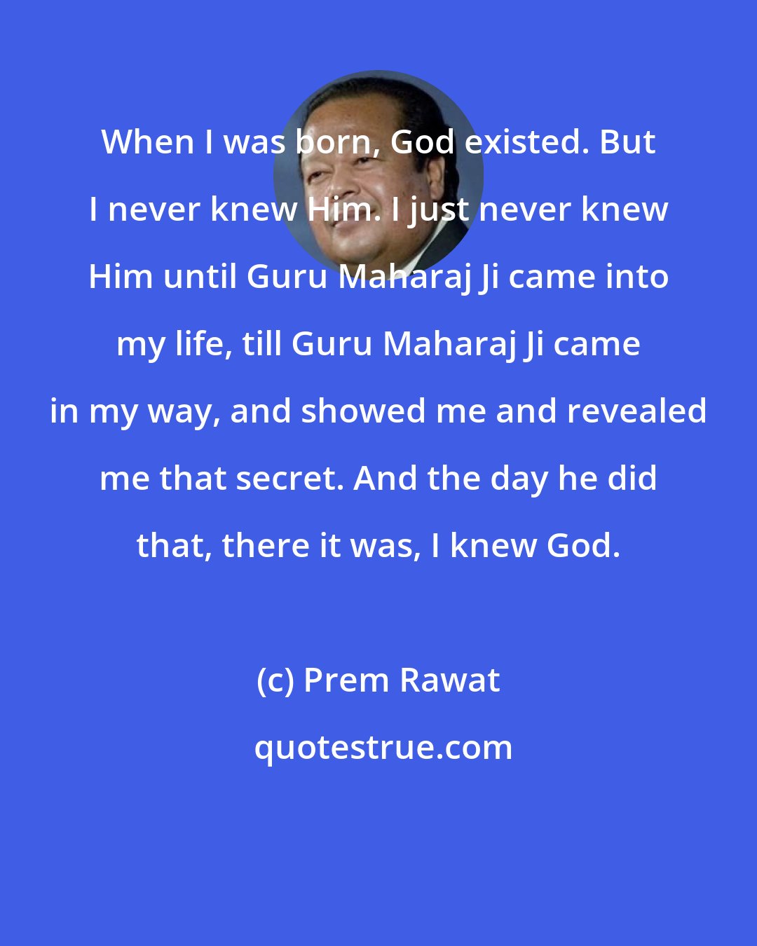 Prem Rawat: When I was born, God existed. But I never knew Him. I just never knew Him until Guru Maharaj Ji came into my life, till Guru Maharaj Ji came in my way, and showed me and revealed me that secret. And the day he did that, there it was, I knew God.
