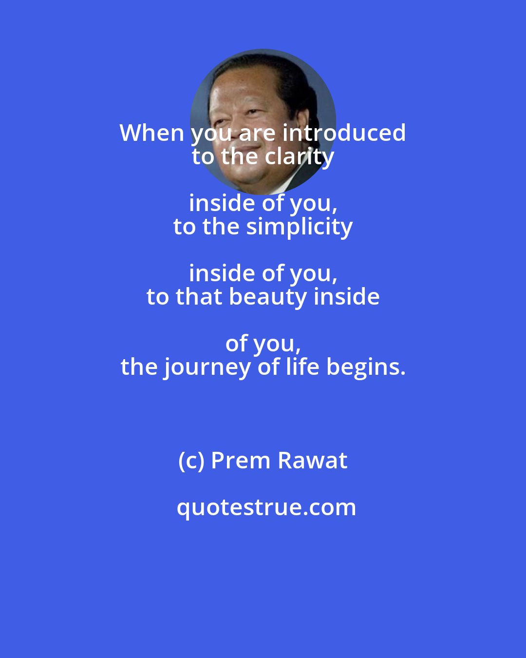 Prem Rawat: When you are introduced 
 to the clarity inside of you, 
 to the simplicity inside of you, 
 to that beauty inside of you, 
 the journey of life begins.