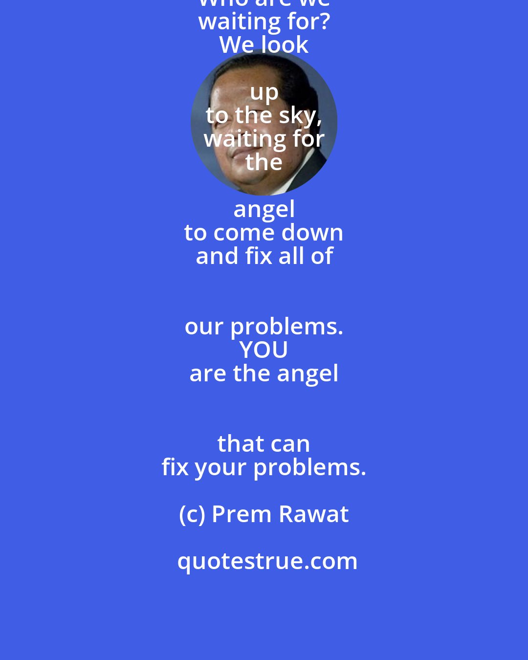 Prem Rawat: Who are we 
 waiting for? 
 We look up 
 to the sky, 
 waiting for 
 the angel 
 to come down 
 and fix all of 
 our problems. 
 YOU 
 are the angel 
 that can 
 fix your problems.