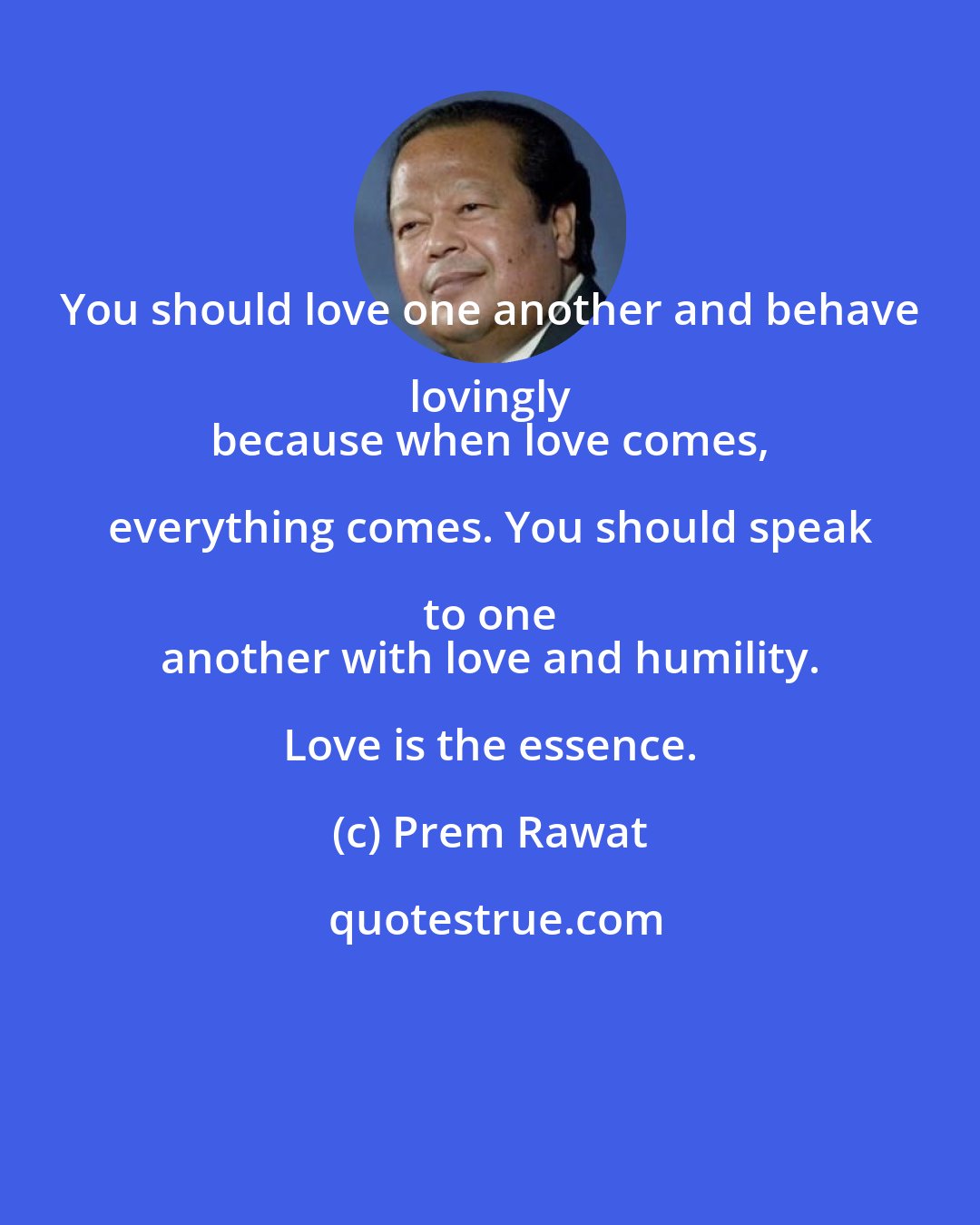 Prem Rawat: You should love one another and behave lovingly 
 because when love comes, everything comes. You should speak to one 
 another with love and humility. Love is the essence.