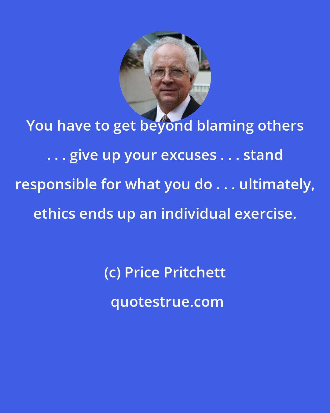 Price Pritchett: You have to get beyond blaming others . . . give up your excuses . . . stand responsible for what you do . . . ultimately, ethics ends up an individual exercise.