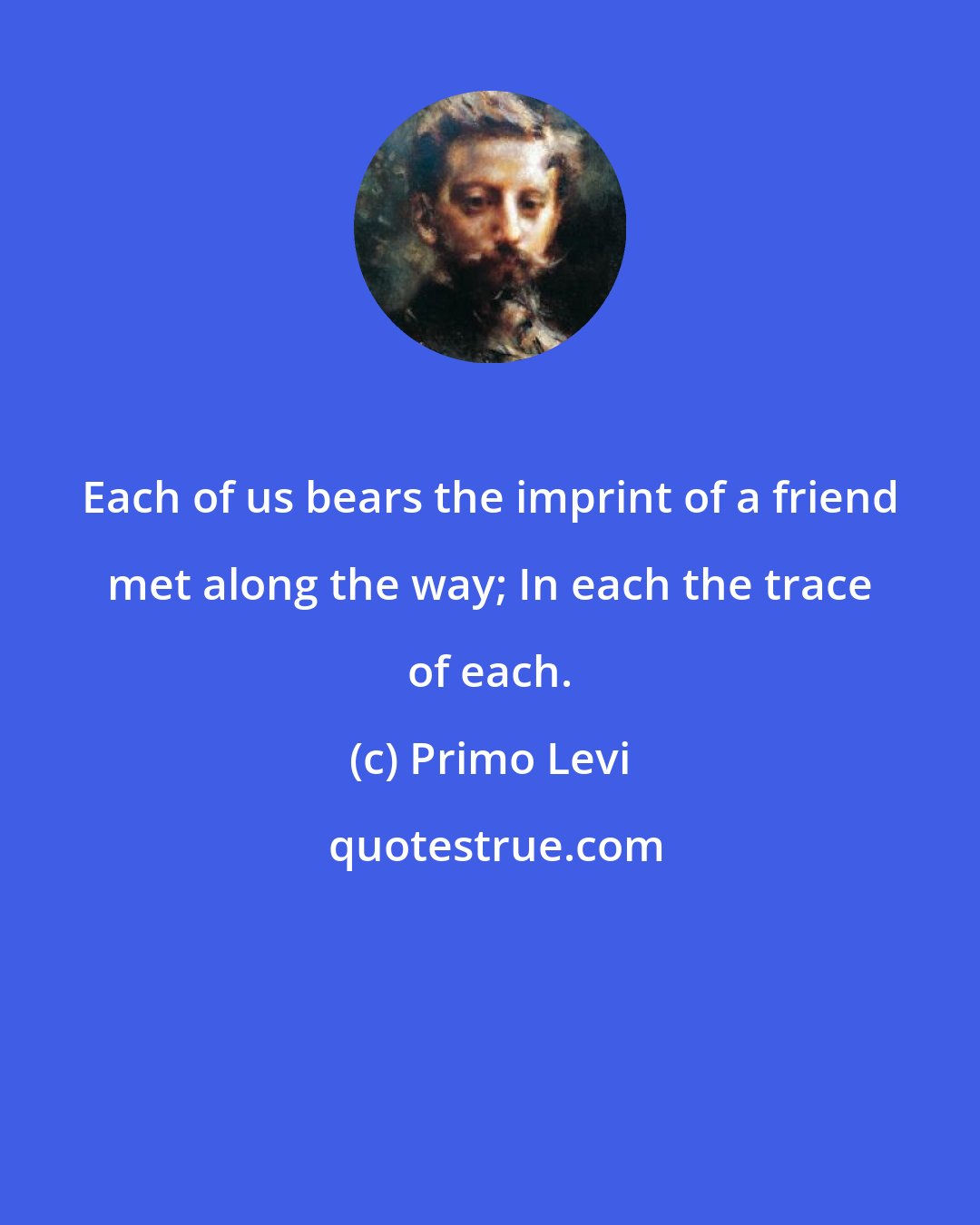 Primo Levi: Each of us bears the imprint of a friend met along the way; In each the trace of each.
