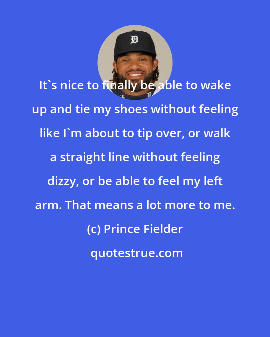 Prince Fielder: It's nice to finally be able to wake up and tie my shoes without feeling like I'm about to tip over, or walk a straight line without feeling dizzy, or be able to feel my left arm. That means a lot more to me.
