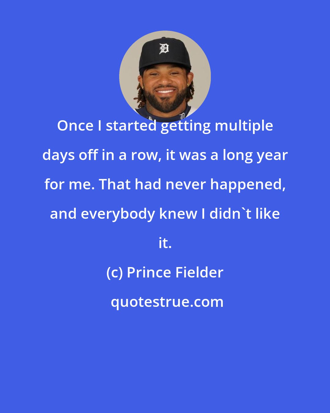 Prince Fielder: Once I started getting multiple days off in a row, it was a long year for me. That had never happened, and everybody knew I didn't like it.
