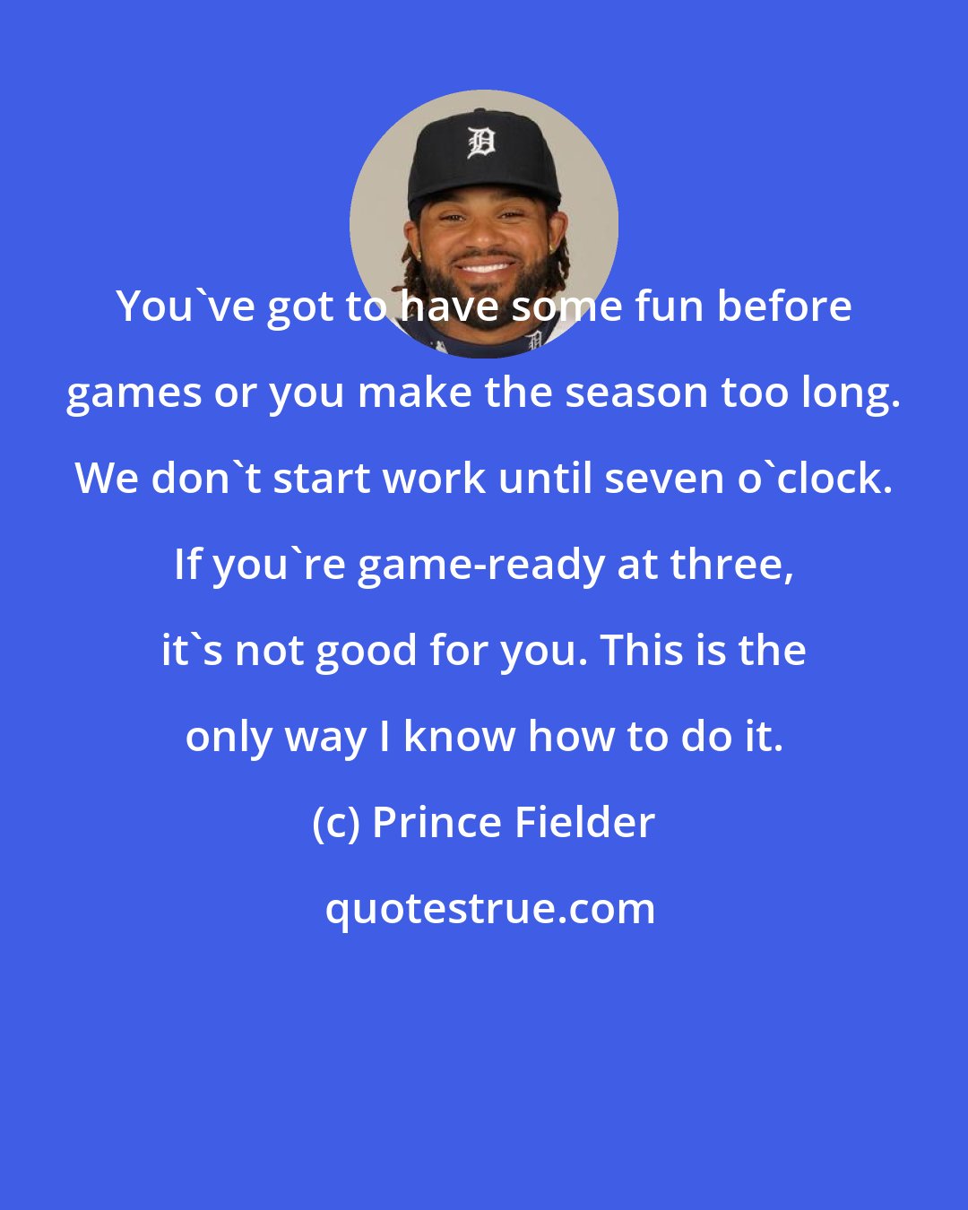 Prince Fielder: You've got to have some fun before games or you make the season too long. We don't start work until seven o'clock. If you're game-ready at three, it's not good for you. This is the only way I know how to do it.