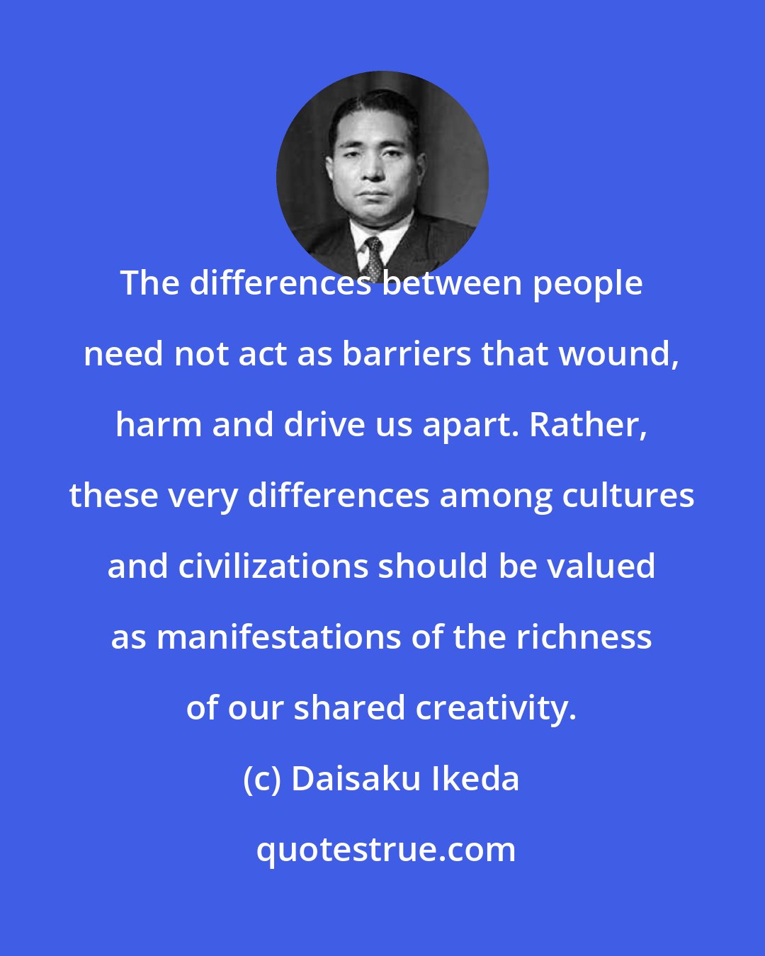 Daisaku Ikeda: The differences between people need not act as barriers that wound, harm and drive us apart. Rather, these very differences among cultures and civilizations should be valued as manifestations of the richness of our shared creativity.