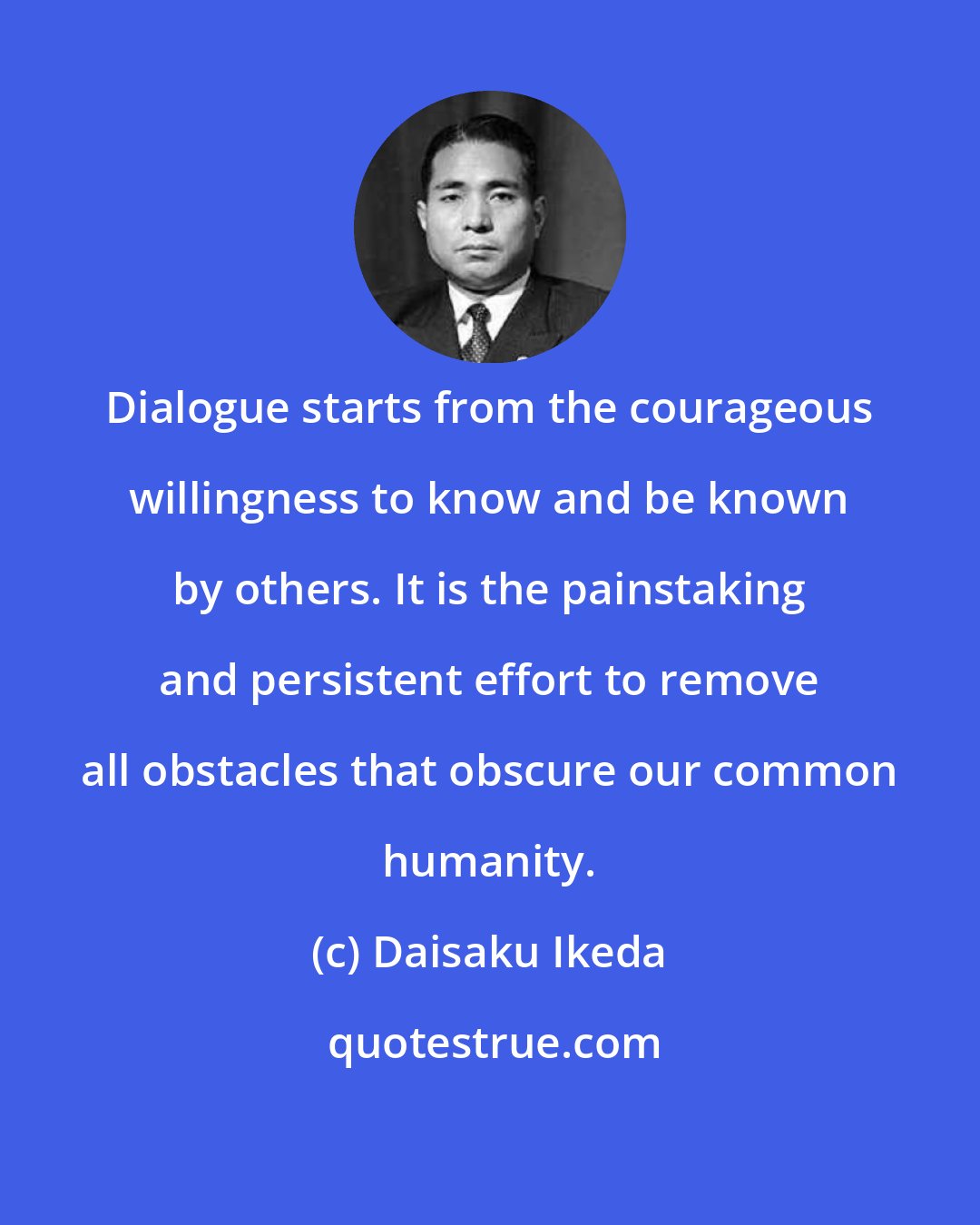 Daisaku Ikeda: Dialogue starts from the courageous willingness to know and be known by others. It is the painstaking and persistent effort to remove all obstacles that obscure our common humanity.