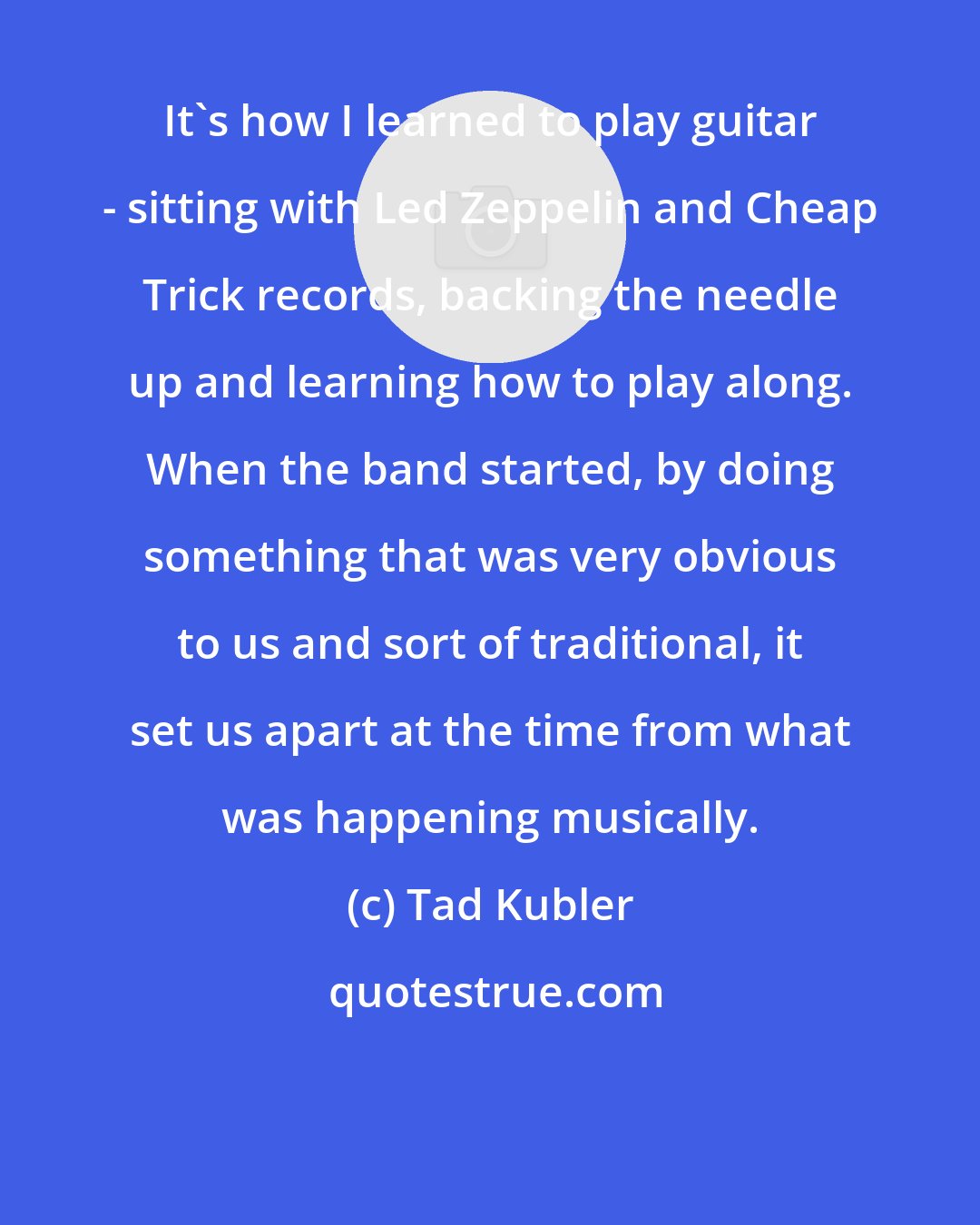 Tad Kubler: It's how I learned to play guitar - sitting with Led Zeppelin and Cheap Trick records, backing the needle up and learning how to play along. When the band started, by doing something that was very obvious to us and sort of traditional, it set us apart at the time from what was happening musically.