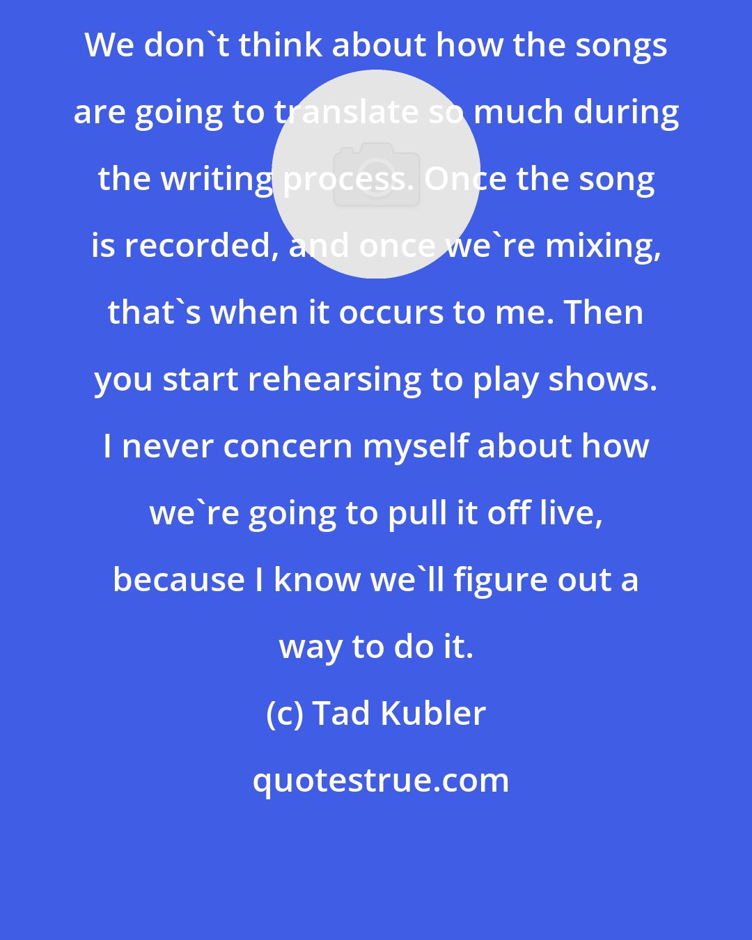 Tad Kubler: We don't think about how the songs are going to translate so much during the writing process. Once the song is recorded, and once we're mixing, that's when it occurs to me. Then you start rehearsing to play shows. I never concern myself about how we're going to pull it off live, because I know we'll figure out a way to do it.