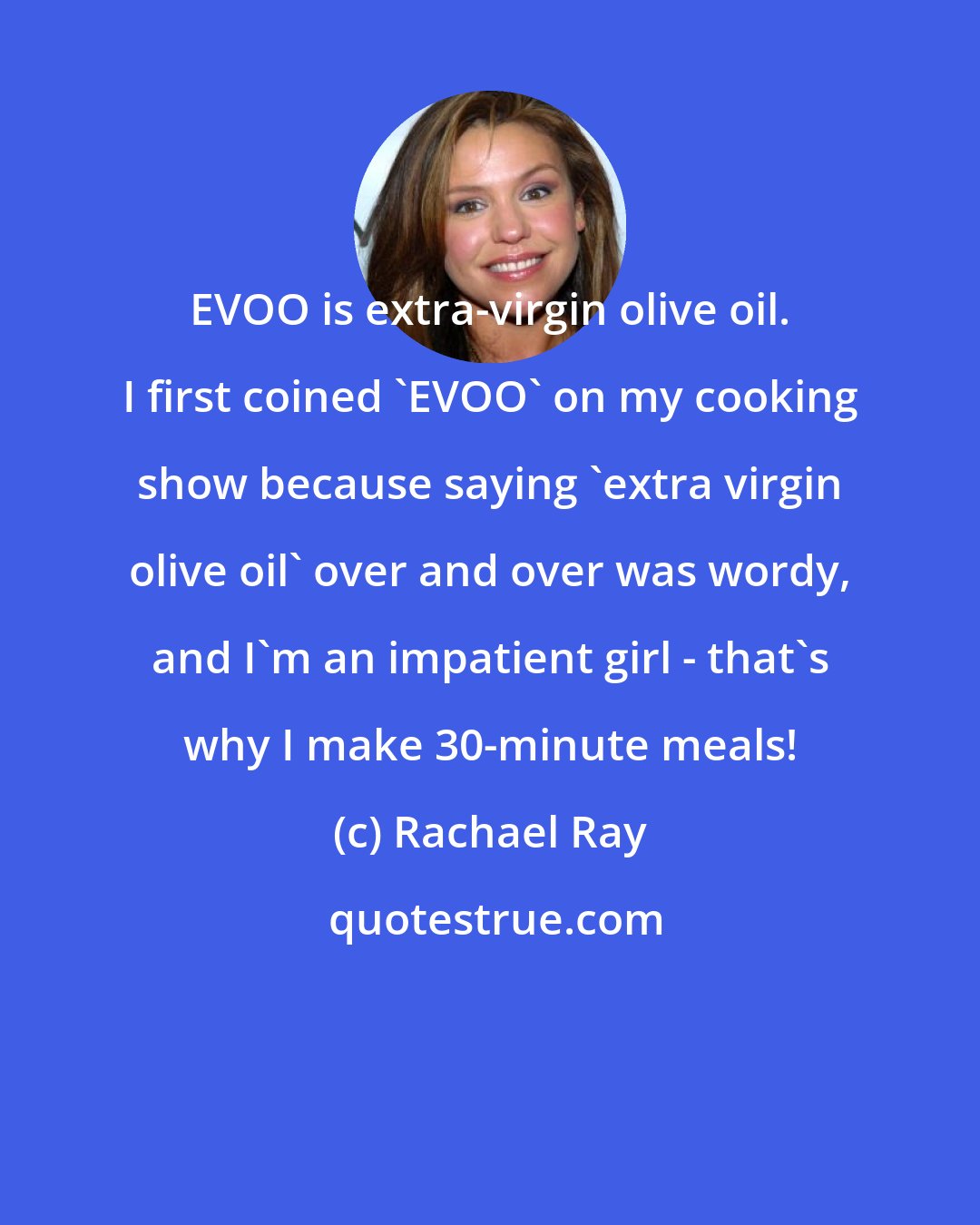 Rachael Ray: EVOO is extra-virgin olive oil. I first coined 'EVOO' on my cooking show because saying 'extra virgin olive oil' over and over was wordy, and I'm an impatient girl - that's why I make 30-minute meals!