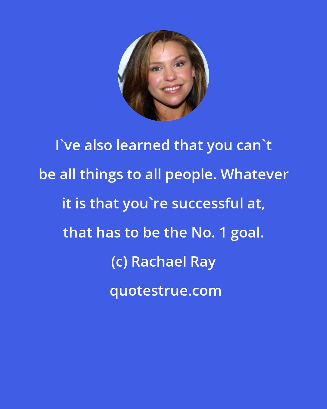 Rachael Ray: I've also learned that you can't be all things to all people. Whatever it is that you're successful at, that has to be the No. 1 goal.