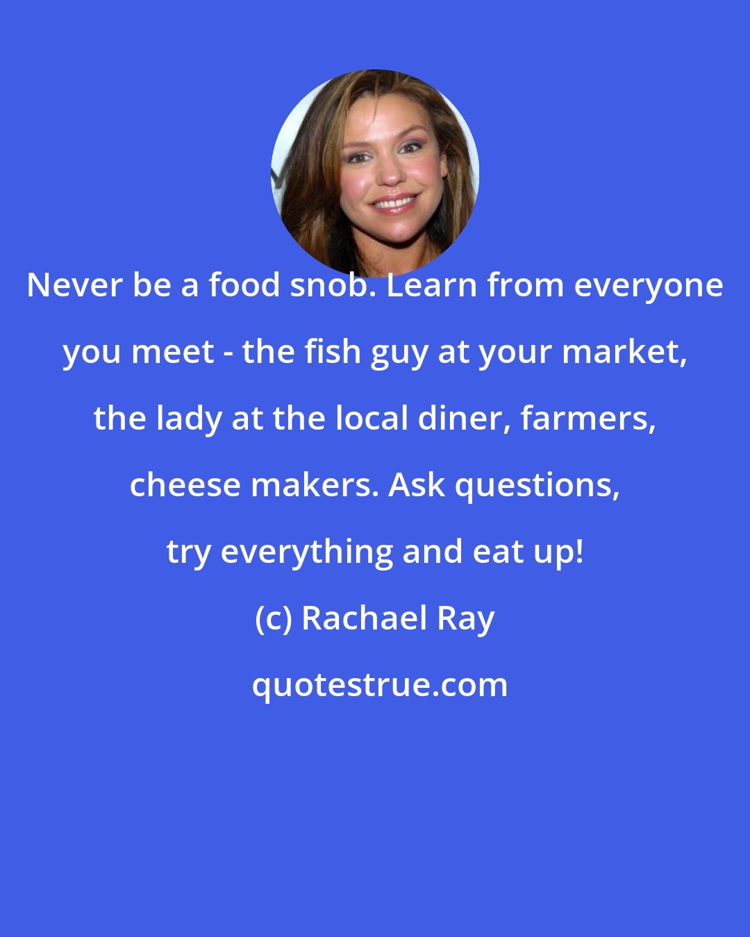 Rachael Ray: Never be a food snob. Learn from everyone you meet - the fish guy at your market, the lady at the local diner, farmers, cheese makers. Ask questions, try everything and eat up!