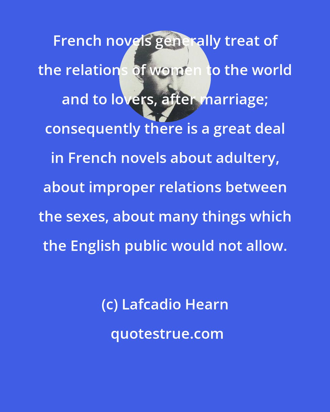 Lafcadio Hearn: French novels generally treat of the relations of women to the world and to lovers, after marriage; consequently there is a great deal in French novels about adultery, about improper relations between the sexes, about many things which the English public would not allow.
