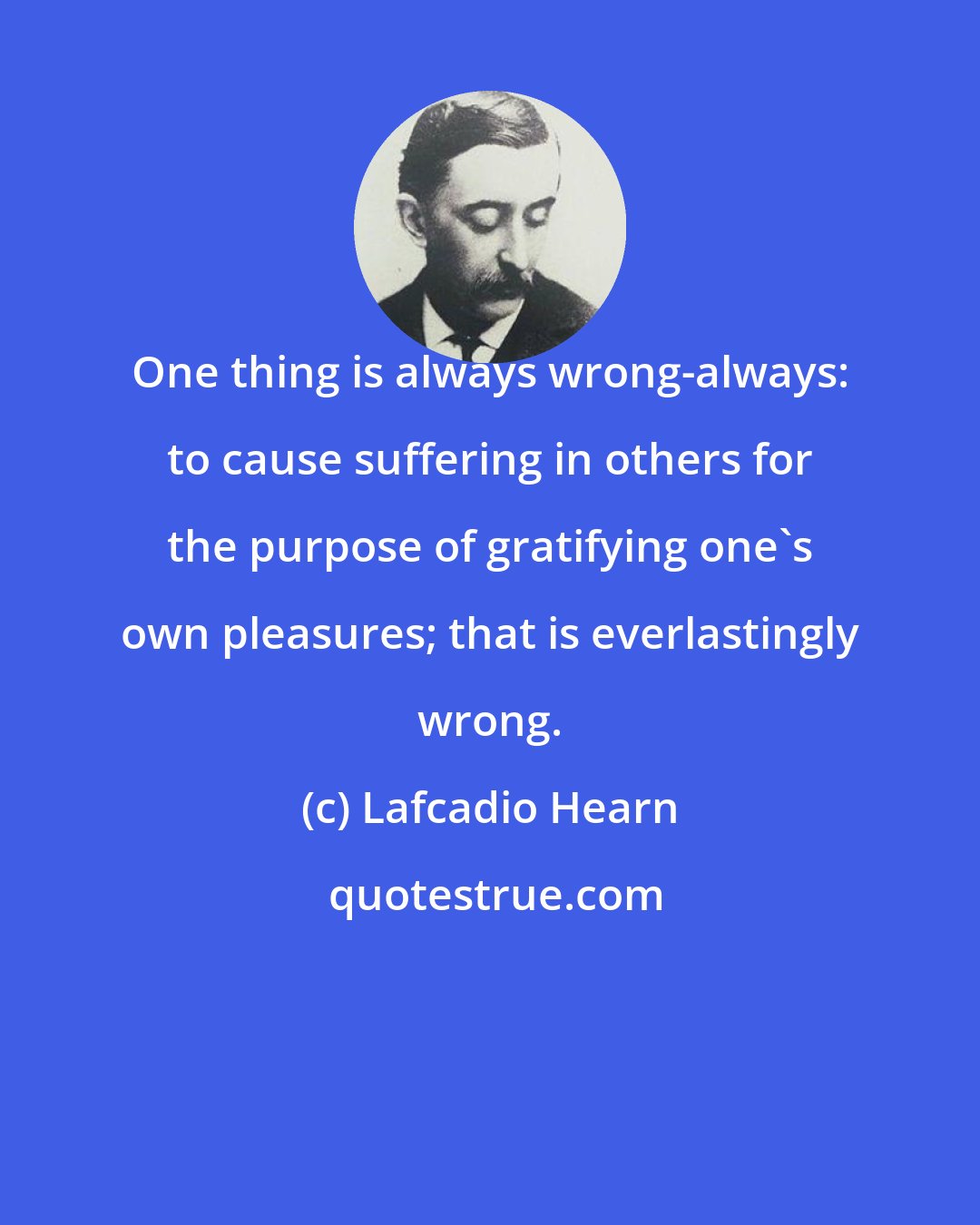 Lafcadio Hearn: One thing is always wrong-always: to cause suffering in others for the purpose of gratifying one's own pleasures; that is everlastingly wrong.