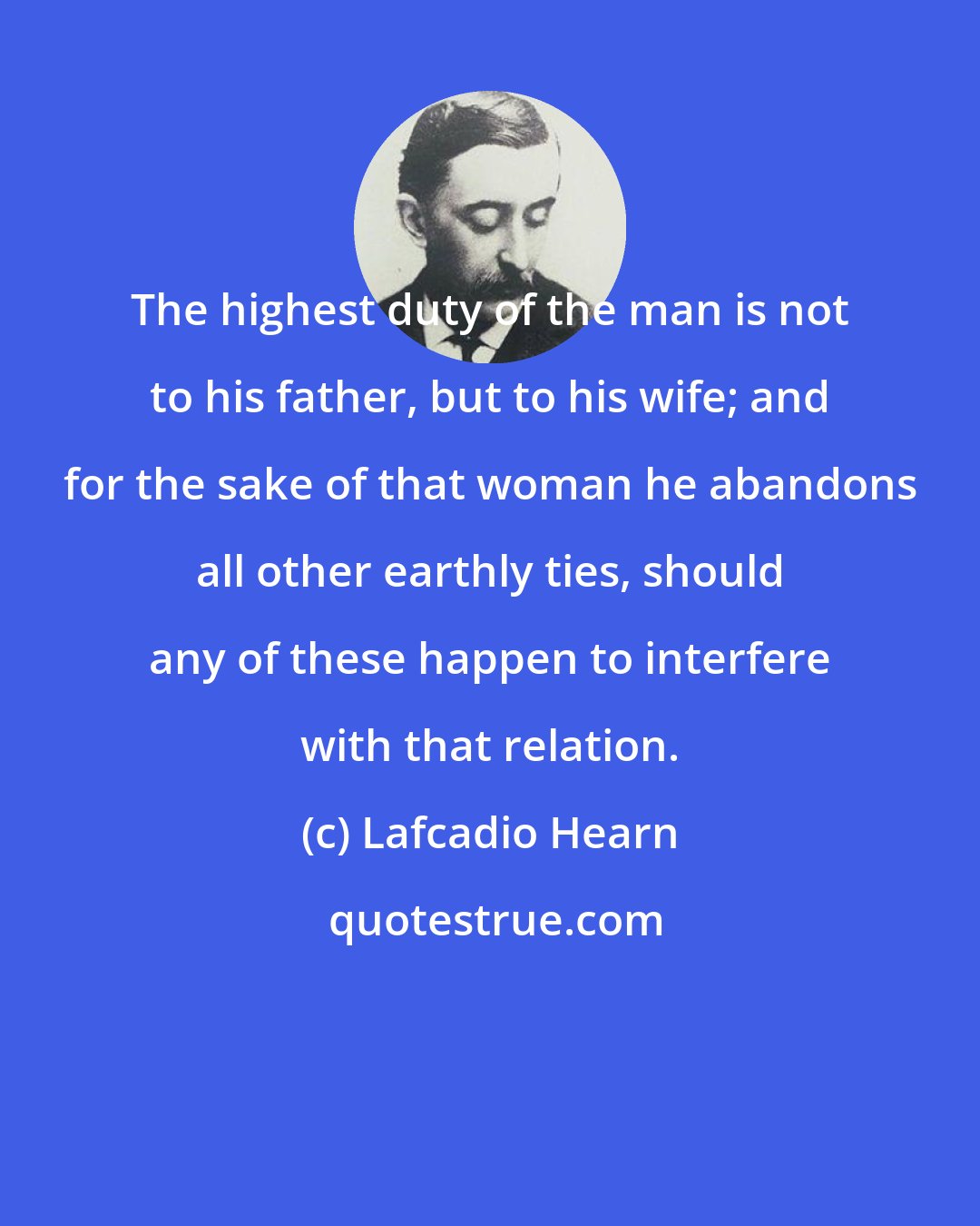 Lafcadio Hearn: The highest duty of the man is not to his father, but to his wife; and for the sake of that woman he abandons all other earthly ties, should any of these happen to interfere with that relation.