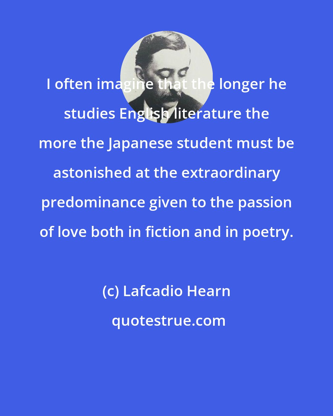 Lafcadio Hearn: I often imagine that the longer he studies English literature the more the Japanese student must be astonished at the extraordinary predominance given to the passion of love both in fiction and in poetry.