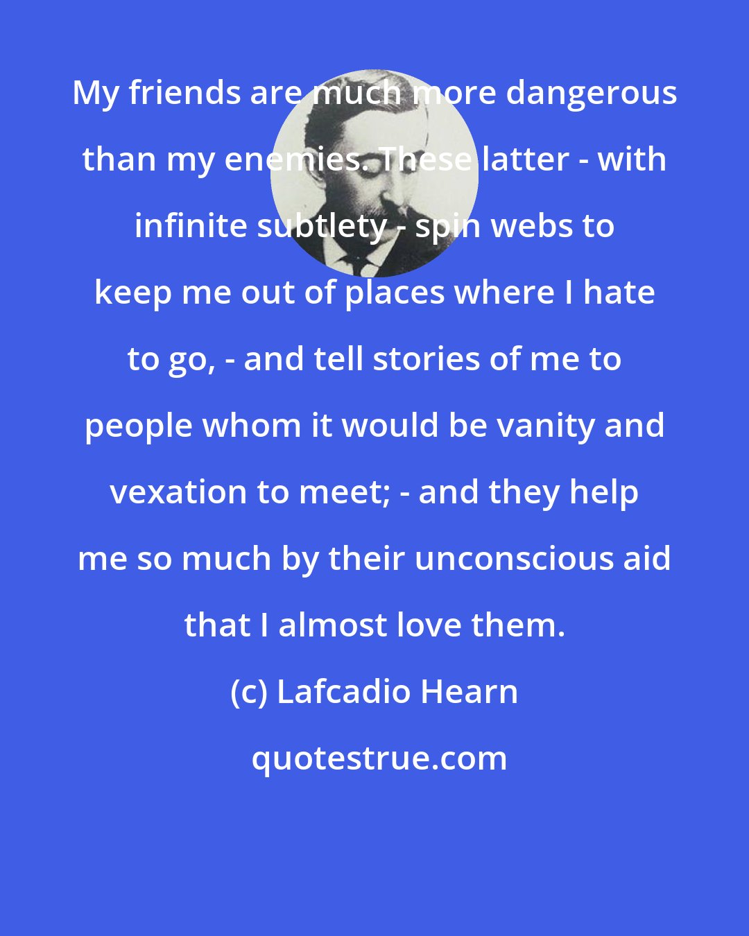 Lafcadio Hearn: My friends are much more dangerous than my enemies. These latter - with infinite subtlety - spin webs to keep me out of places where I hate to go, - and tell stories of me to people whom it would be vanity and vexation to meet; - and they help me so much by their unconscious aid that I almost love them.