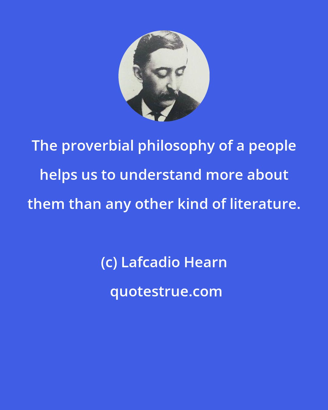 Lafcadio Hearn: The proverbial philosophy of a people helps us to understand more about them than any other kind of literature.