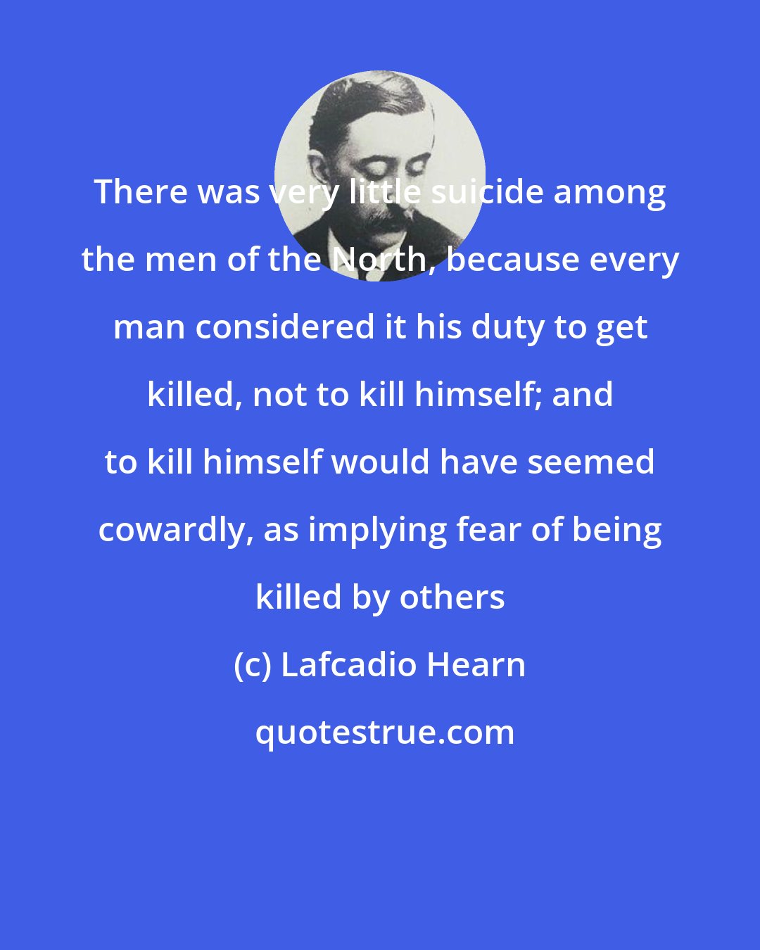 Lafcadio Hearn: There was very little suicide among the men of the North, because every man considered it his duty to get killed, not to kill himself; and to kill himself would have seemed cowardly, as implying fear of being killed by others
