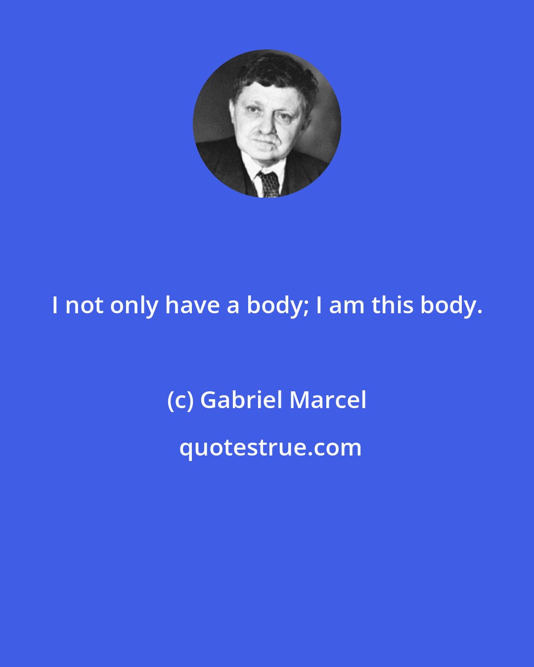 Gabriel Marcel: I not only have a body; I am this body.