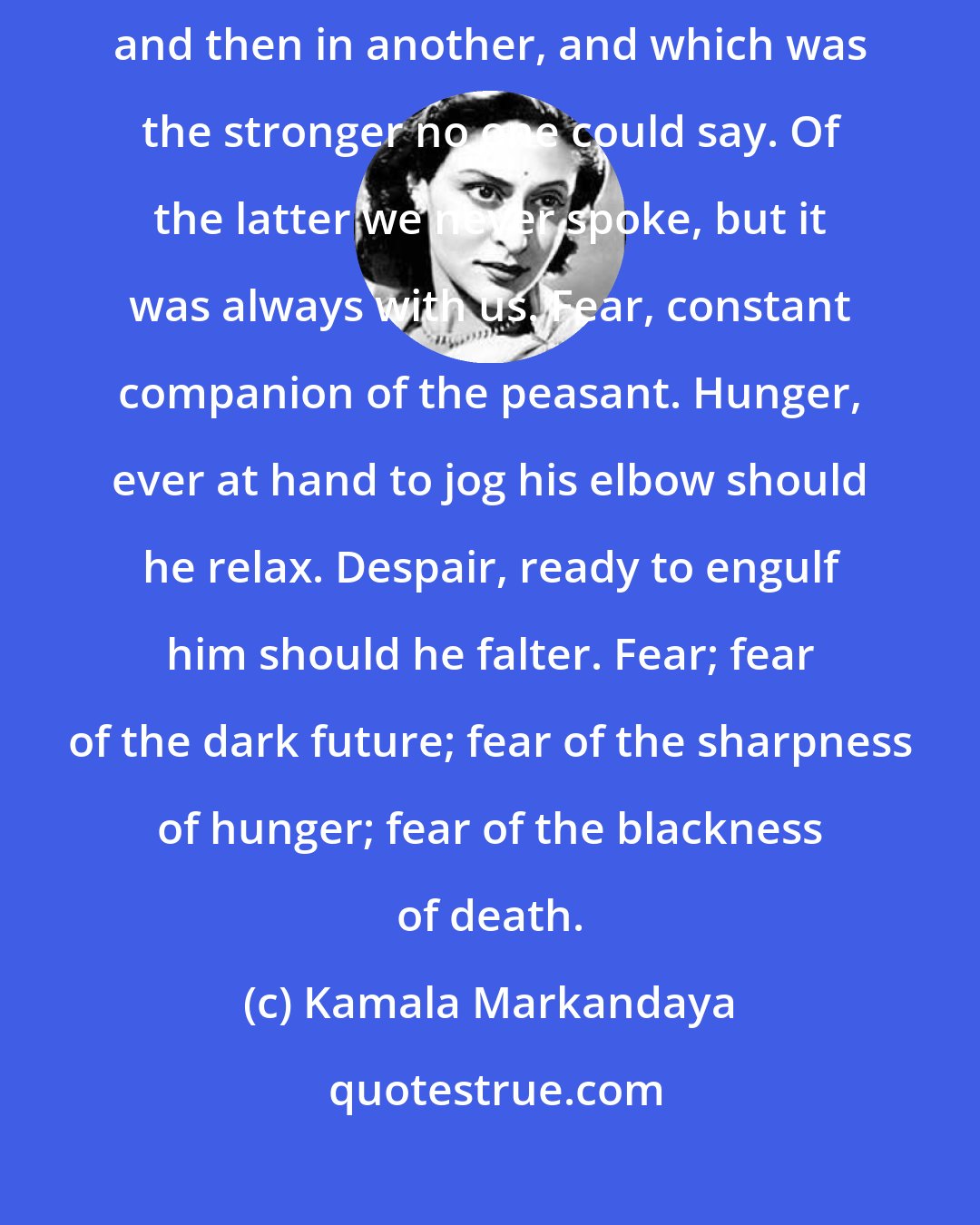 Kamala Markandaya: Hope, and fear. Twin forces that tugged at us first in one direction and then in another, and which was the stronger no one could say. Of the latter we never spoke, but it was always with us. Fear, constant companion of the peasant. Hunger, ever at hand to jog his elbow should he relax. Despair, ready to engulf him should he falter. Fear; fear of the dark future; fear of the sharpness of hunger; fear of the blackness of death.