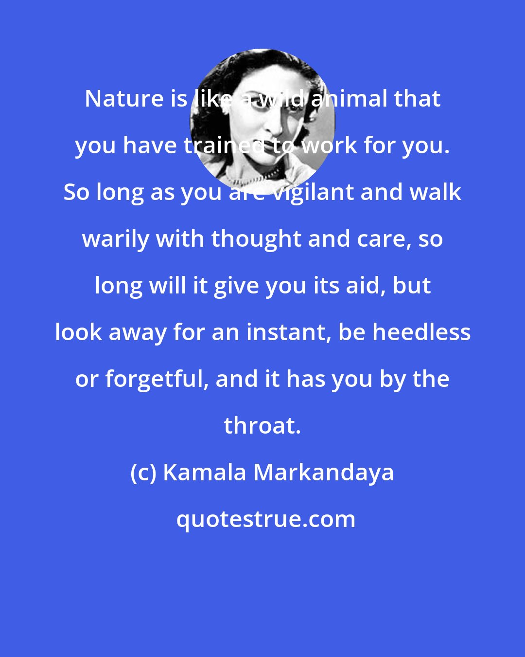 Kamala Markandaya: Nature is like a wild animal that you have trained to work for you. So long as you are vigilant and walk warily with thought and care, so long will it give you its aid, but look away for an instant, be heedless or forgetful, and it has you by the throat.