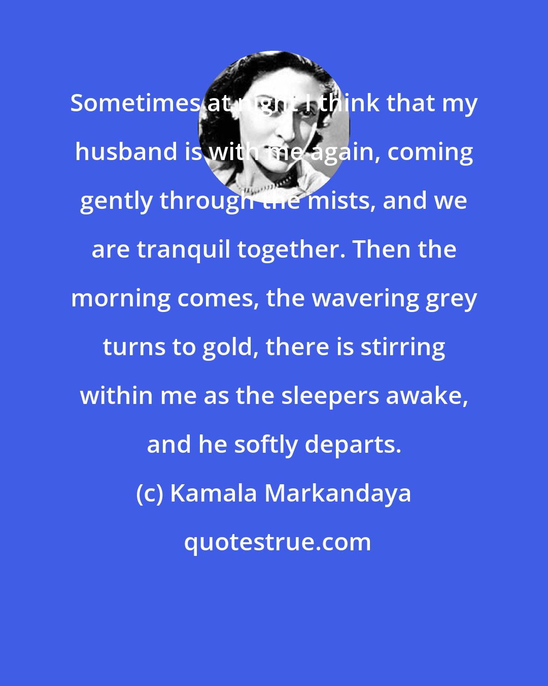 Kamala Markandaya: Sometimes at night I think that my husband is with me again, coming gently through the mists, and we are tranquil together. Then the morning comes, the wavering grey turns to gold, there is stirring within me as the sleepers awake, and he softly departs.