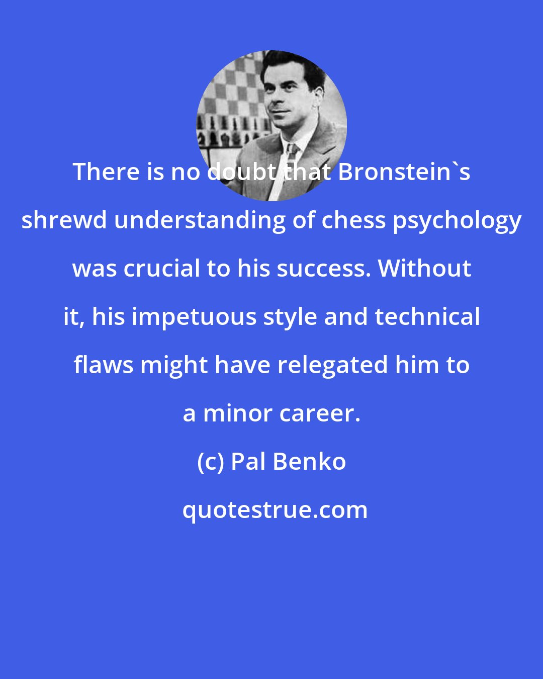 Pal Benko: There is no doubt that Bronstein's shrewd understanding of chess psychology was crucial to his success. Without it, his impetuous style and technical flaws might have relegated him to a minor career.