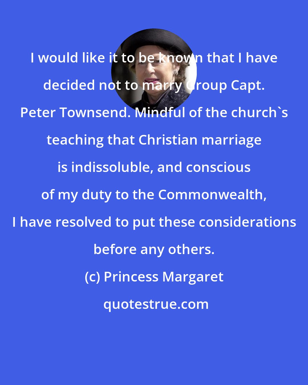 Princess Margaret: I would like it to be known that I have decided not to marry Group Capt. Peter Townsend. Mindful of the church's teaching that Christian marriage is indissoluble, and conscious of my duty to the Commonwealth, I have resolved to put these considerations before any others.