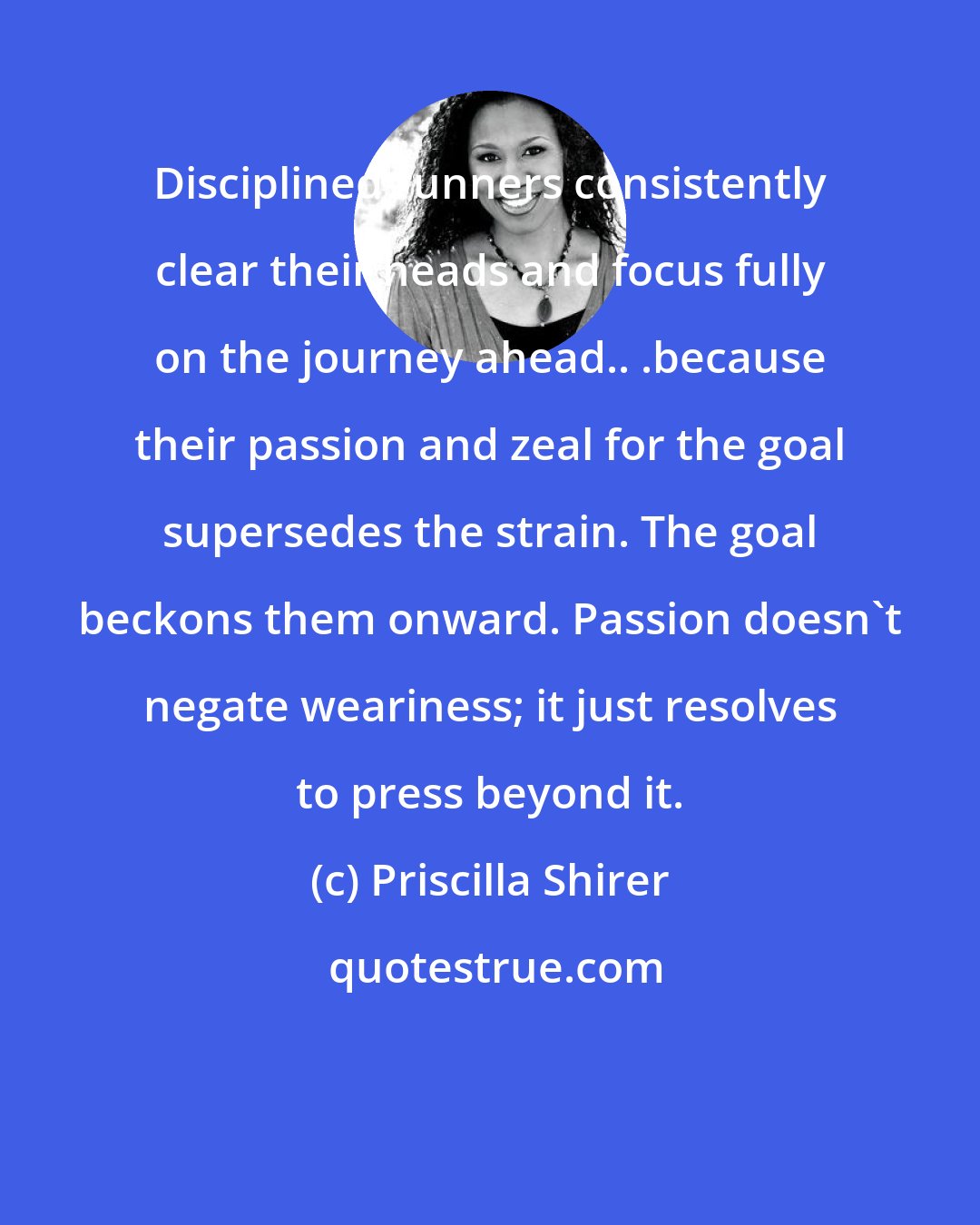 Priscilla Shirer: Disciplined runners consistently clear their heads and focus fully on the journey ahead.. .because their passion and zeal for the goal supersedes the strain. The goal beckons them onward. Passion doesn't negate weariness; it just resolves to press beyond it.