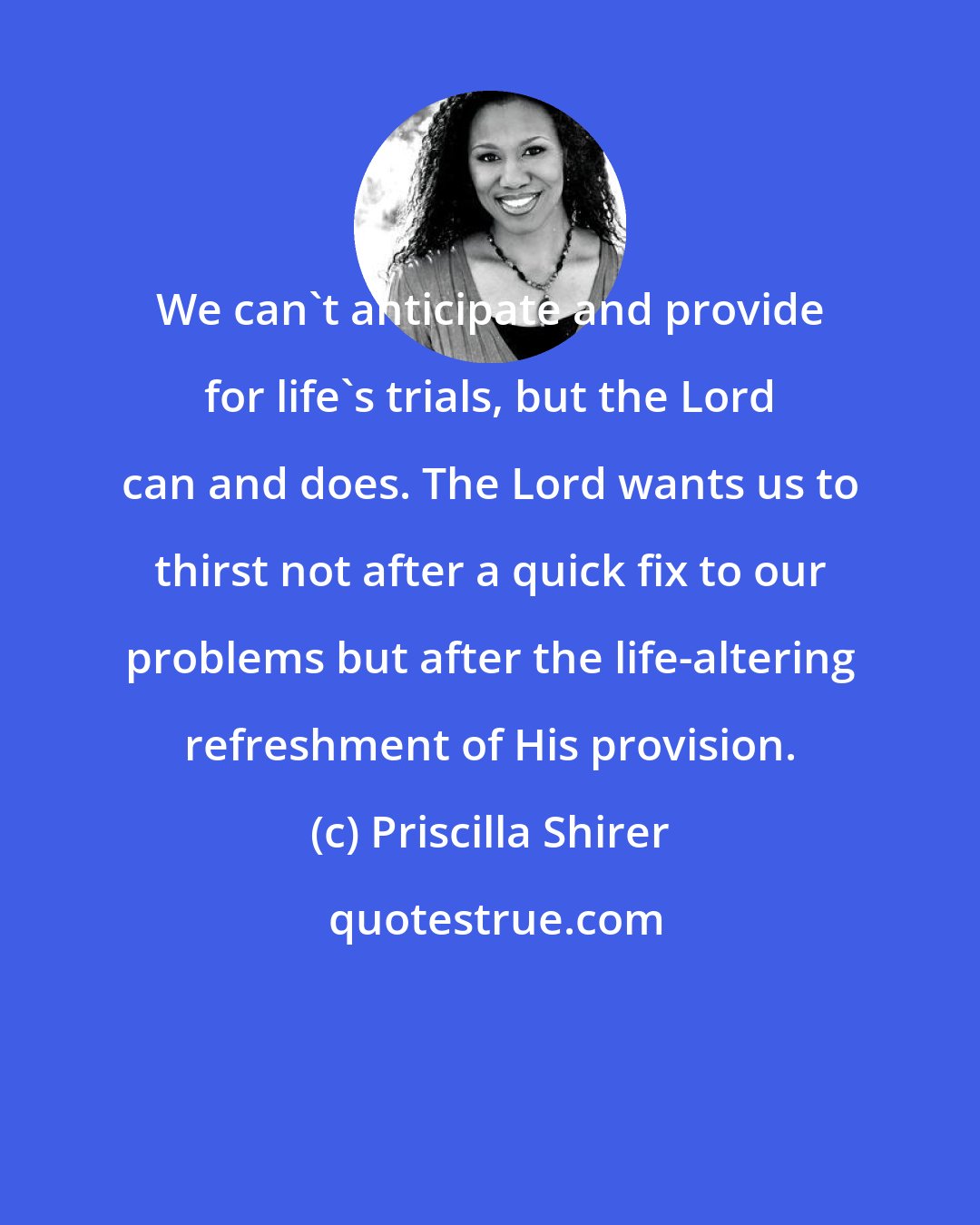 Priscilla Shirer: We can't anticipate and provide for life's trials, but the Lord can and does. The Lord wants us to thirst not after a quick fix to our problems but after the life-altering refreshment of His provision.