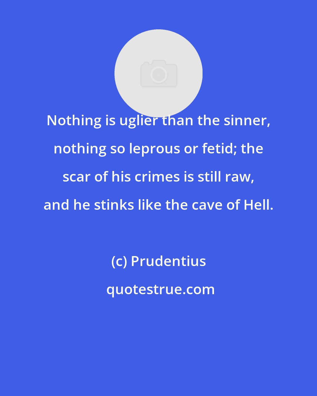 Prudentius: Nothing is uglier than the sinner, nothing so leprous or fetid; the scar of his crimes is still raw, and he stinks like the cave of Hell.