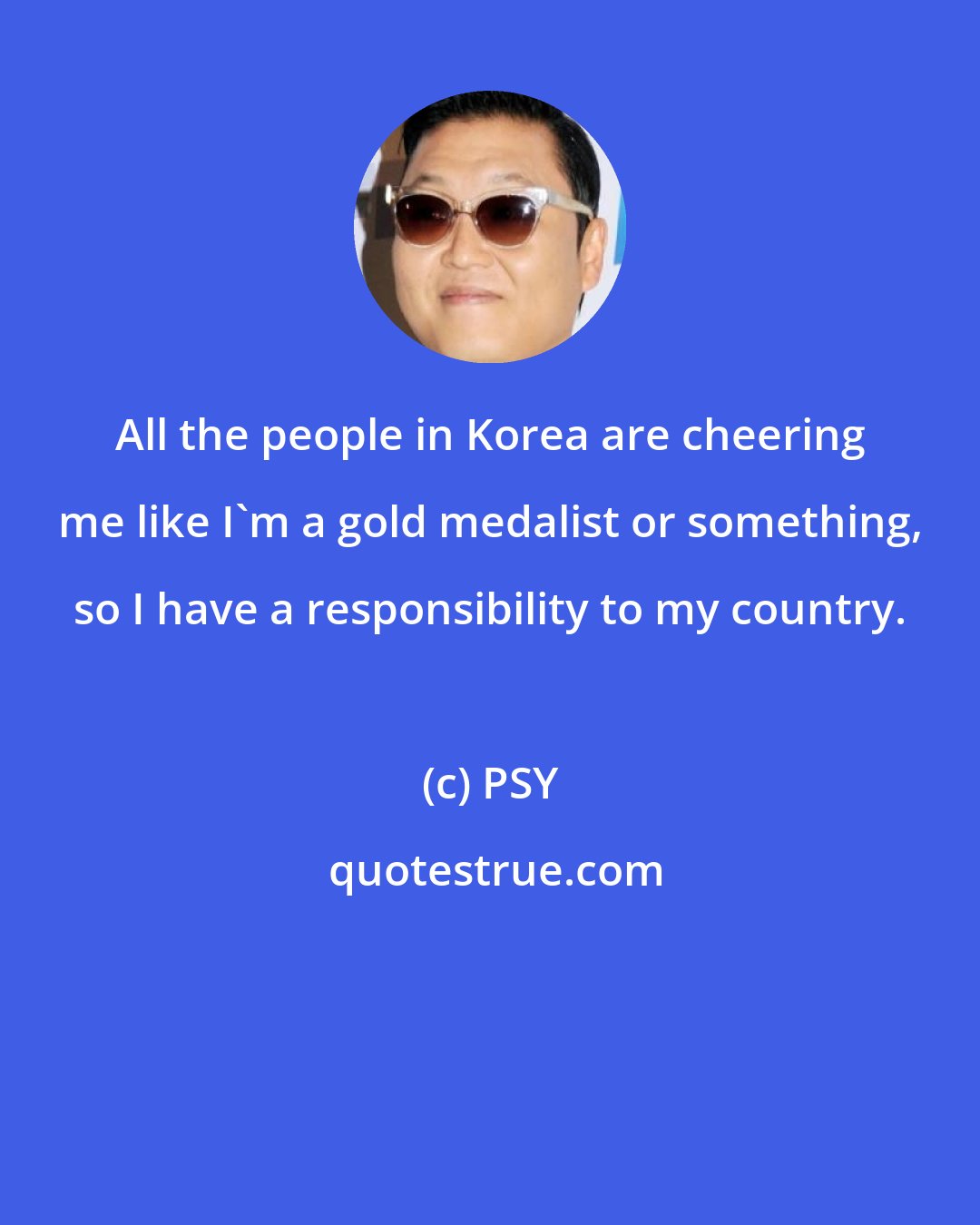 PSY: All the people in Korea are cheering me like I'm a gold medalist or something, so I have a responsibility to my country.