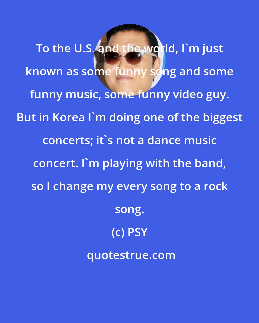 PSY: To the U.S. and the world, I'm just known as some funny song and some funny music, some funny video guy. But in Korea I'm doing one of the biggest concerts; it's not a dance music concert. I'm playing with the band, so I change my every song to a rock song.