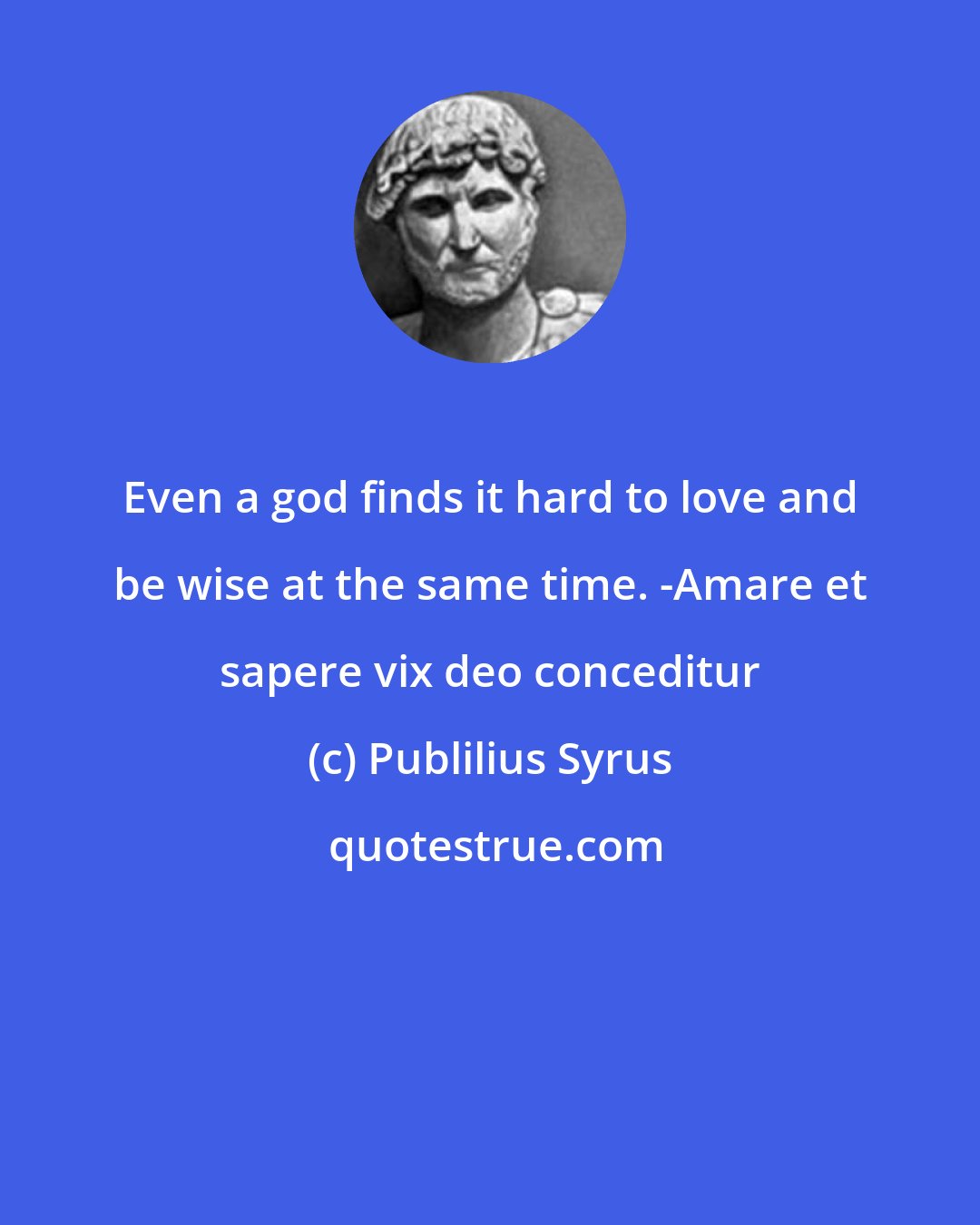 Publilius Syrus: Even a god finds it hard to love and be wise at the same time. -Amare et sapere vix deo conceditur