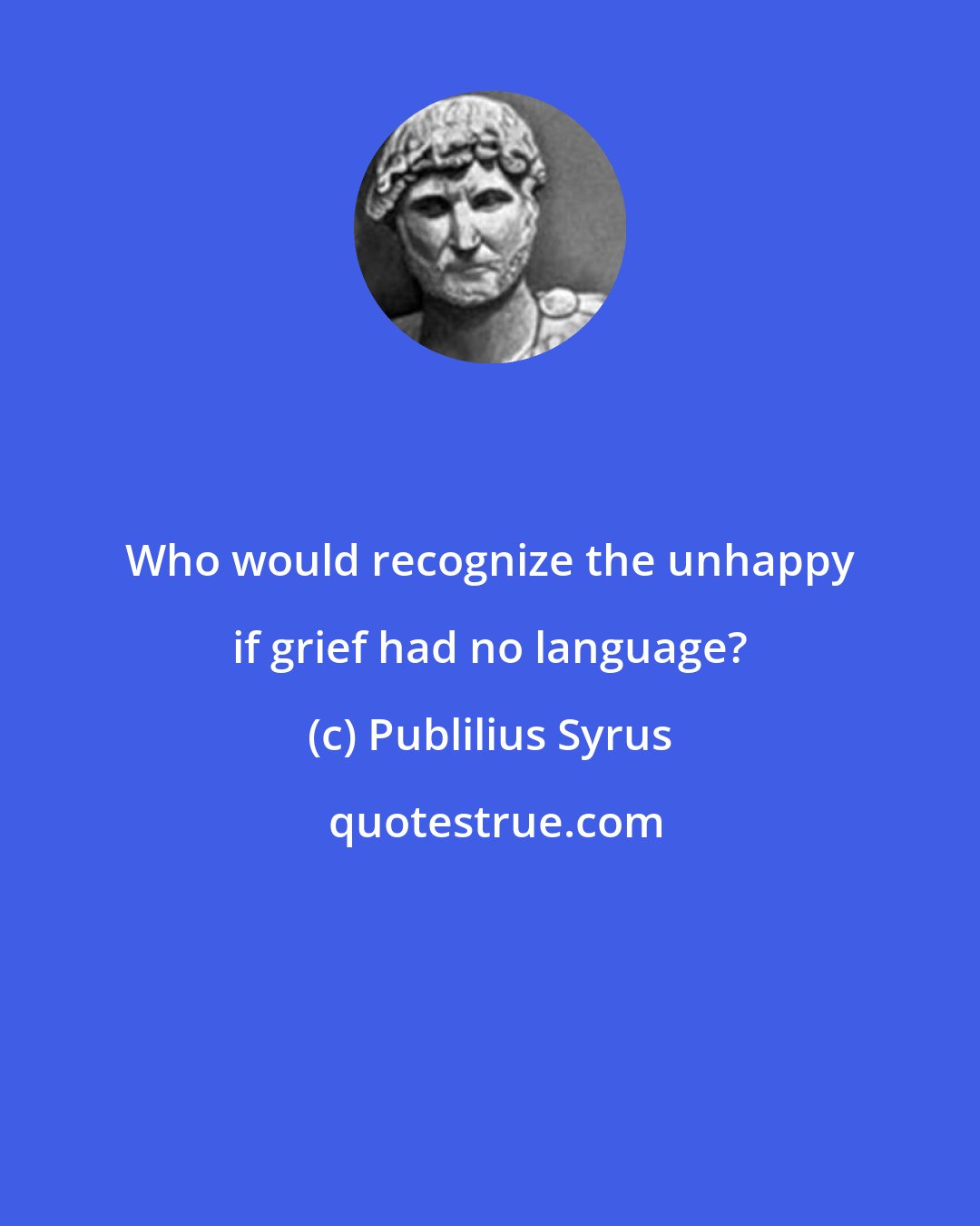 Publilius Syrus: Who would recognize the unhappy if grief had no language?