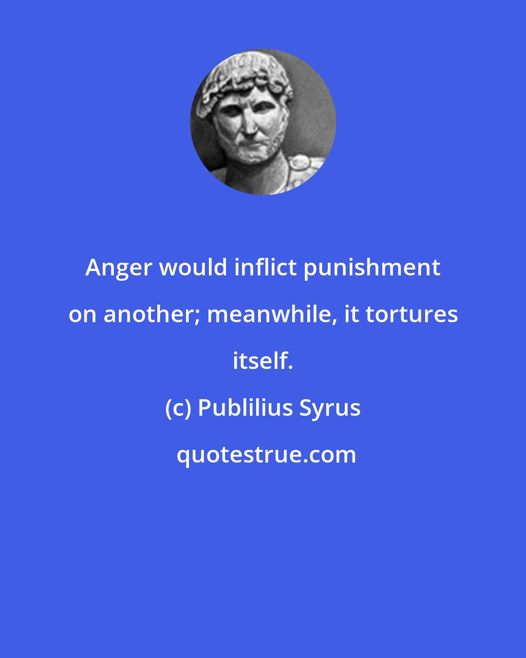 Publilius Syrus: Anger would inflict punishment on another; meanwhile, it tortures itself.
